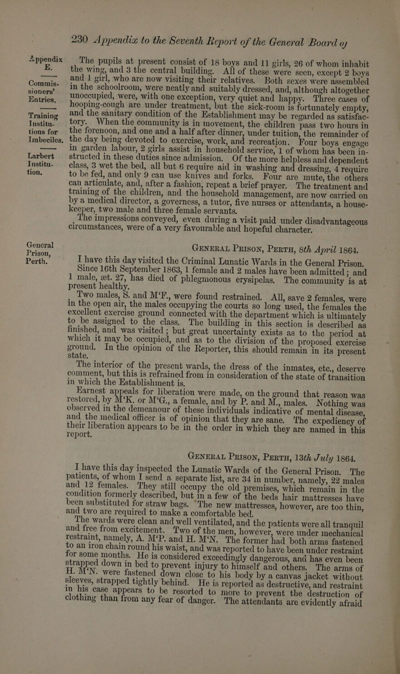 E. Commis- sioners’ Entries, Training Institu- tions for Larbert Institu- tion, Gencral Prison, Perth. 230 Appendia to the Seventh Report of the General Board Qo) The pupils at present consist of 18 boys and 11 girls, 26 of whom inhabit the wing, and 3 the central building. All of these were seen, except 2 boys and 1 girl, who are now visiting their relatives. Both sexes were assembled in the schoolroom, were neatly and suitably dressed, and, although altogether unoccupied, were, with one exception, very quiet and happy. Three cases of hooping-cough are under treatment, but the sick-room is fortunately empty, and the sanitary condition of the Establishment may be regarded as satisfac- tory. When the community is in movement, the children pass two hours in the forenoon, and one and a half after dinner, under tuition, the remainder of the day being devoted to exercise, work, and recreation. Four boys engage in garden labour, 2 girls assist in household service, 1 of whom has been in- structed in these duties since admission. Of the more helpless and dependent class, 3 wet the bed, all but 6 require aid in washing and dressing, 4 require to be fed, and only 9 can use knives and forks. Four are mute, the others can articulate, and, after a fashion, repeat a brief prayer. The treatment and training of the children, and the household management, are now carried on by a medical director, a governess, a tutor, five nurses or attendants, a house- keeper, two male and three female servants. The impressions conveyed, even during a visit paid under disadvantageous circumstances, were of a very favourable and hopeful character. GENERAL Prison, Perry, 8th April 1864. I have this day visited the Criminal Lunatic Wards in the General Prison. Since 16th September 1863, 1 female and 2 males have been admitted ; and 1 male, zt. 27, has died of phlegmonous erysipelas. The community is at present healthy. Two males, 8. and M‘F., were found restrained. All, save 2 females, were in the open air, the males occupying the courts so long used, the females the excellent exercise ground connected with the department which is ultimately to be assigned to the class. The building in this section is described as finished, and was visited ; but great uncertainty exists as to the period at which it may be occupied, and as to the division of the proposed exercise ground, In the opinion of the Reporter, this should remain in its present state. 7 The interior of the present wards, the dress of the inmates, etc., deserve comment, but this is refrained from in consideration of the state of transition in which the Establishment is, Karnest appeals for liberation were made, on the ground that reason was restored, by M‘K. or M'G., a female, and by P. and M., males. Nothing was observed in the demeanour of these individuals indicative of mental disease, and the medical officer is of opinion that they are sane. ‘The expediency of their liberation appears to be in the order in which they are named in this report. GENERAL Prison, Pertu, 13th J uly 1864. I have this day inspected the Lunatic Wards of the General Prison. The patients, of whom I send a separate list, are 34 in number, namely, 22 males and 12 females. They still occupy the old premises, which remain in the condition formerly described, but in a few of the beds hair mattresses have been substituted for straw bags. “The new mattresses, however, are too thin, and two are required to make a comfortable bed. The wards were clean and well ventilated, and the patients were all tranquil and free from excitement. Two of the men, however, were under mechanical restraint, namely, A. M‘P. and H. M‘N. The former had both arms fastened to an iron chain round his waist, and was reported to have been under restraint for some months. He is considered exceedingly dangerous, and has even been strapped down in bed to prevent injury to himself and others. The arms of H. M‘N. were fastened down close to his body by a canvas jacket without sleeves, strapped tightly behind. He is reported as destructive, and restraint in his case appears to be resorted to more to prevent the destruction of clothing than from any fear of danger. The attendants are evidently afraid