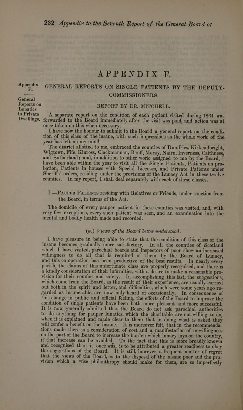 F. General Reports on Lunatics in Private Dwellings, 232 Appendiz to the Seventh Report of the General Board of APPENDIX F. GENERAL REPORTS ON SINGLE PATIENTS BY THE DEPUTY- COMMISSIONERS. REPORT BY DR. MITCHELL. A separate report on the condition of each patient visited during 1864 was forwarded to the Board immediately after the visit was paid, and action was at once taken on this when necessary. I have now the honour to submit to the Board a general report on the condi- tion of this class of the insane, with such impressions as the whole work of the year has left on my mind, The district allotted to me, embraced the counties of Dumfries, Kirkcudbright, Wigtown, Fife, Kinross, Clackmannan, Banff, Moray, Nairn, Inverness, Caithness, and Sutherland; and, in addition to other work assigned to me by the Board, I have been able within the year to visit all the Single Patients, Patients on pro- bation, Patients in houses with Special Licenses, and Private Patients under Sheriffs’ orders, residing under the provisions of the Lunacy Act in these twelve counties. In my report, I shall deal separately with each of these classes. T.—PavPer PAtiEnts residing with Relatives or Friends, under sanction from the Board, in terms of the Act. The domicile of every pauper patient in these counties was visited, and, with very few exceptions, every such patient was seen, and an examination into the mental and bodily health made and recorded. (a.) Views of the Board better understood. I have pleasure in being able to state that the condition of this class of the insane becomes gradually more satisfactory. In all the counties of Scotland which I have visited, parochial: boards and inspectors of poor show an increased willingness to do all that is required of them by the Board of Lunacy, and this co-operation has been productive of the best results. In nearly every parish, the claims of. this unfortunate class are properly recognised, and there is a kindly consideration of their infirmities, with a desire to make a reasonable pro- vision for their comfort and safety. In accomplishing this last, the suggestions, which come from the Board, as the result of their experience, are usually carried out both in the spirit and letter, and difficulties, which were some years ago re- garded as insuperable, are now only heard of occasionally. In consequence of this change in public and official feeling, the efforts of the Board to improve the condition of single patients have been both more pleasant and more successful. It is now generally admitted that the Board do not ask parochial authorities to do anything for pauper lunatics, which the charitable are not willing to do, when it is explained and made clear to them that in doing what is asked they will confer a benefit on the insane. It is moreover felt, that in the recommenda- tions made there is a consideration of cost and a manifestation of unwillingness on the part of the Board to increase the burden which lunacy lays on the country, if that increase can be avoided, To the fact that this is more broadly known and recognised than it once was, is to be attributed a greater readiness to obey the suggestions of the Board. It is still, however, a frequent matter of regret that the views of the Board, as to the disposal of the insane poor and the pro- vision which a wise philanthropy should make for them, are so imperfectly