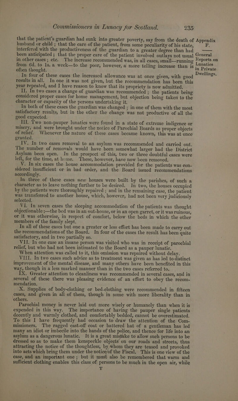 that the patient’s guardian had sunk into greater poverty, say from the death of Appendix husband or child ; that the care of the patient, from some peculiarity of his state, F, interfered with the productiveness of the guardian to a greater degree than had been anticipated ; that the proper care of the patient involved outlays not usual] General in other cases ; etc. The increase recommended was, in all cases, small—running Reports on from 6d. to 1s. a week—to the poor, however, a more telling increase than is ~U2@tics often thought Fi in Private ey Dwellings, In four of these cases the increased allowance was at once given, with good results in all. In one it was not given, but the recommendation has been this year repeated, and J have reason to know that its propriety is now admitted. Il. In two cases a change of guardian was recommended ; the patients being considered proper cases for home management, but objection being taken to the character or capacity of the persons undertaking it. Tn both of these cases the guardian was changed ; in one of them with the most satisfactory results, but in the other the change was not productive of all the good expected. It. 'T'wo non-pauper lunatics were found in a state of extreme indigence or misery, and were brought under the notice of Parochial Boards as proper objects of reliét, Whenever the nature of these cases became known, this was at once granted. IV. In two cases removal to an asylum was recommended and carried out. The number of removals would have been somewhat larger had the District Asylum been open. In the prospect of this, two or three doubtful eases were left, for the time, at home. These, however, have now been removed. Y. In six cases the house accommodation provided for the patients was con- sidered insufficient or in bad order, and the Board issued recommendations accordingly. In three of these cases new houses were built by the parishes, of such a character as to leave nothing further to be desired. In two, the houses occupied by the patients were thoroughly repaired ; and in the remaining case, the patient was transferred to another house, which, however, had not been very judiciously selected. VI. In seven cases the sleeping accommodation of the patients was thought objectionable ;—the bed was in an out-house, or in an open garret, or it was ruinous, or it was otherwise, in respect of comfort, below the beds in which the other members of the family slept. In all of these cases but one a greater or less effort has been made to carry out the recommendations of the Board. In four of the cases the result has been quite satisfactory, and in two partially so. VII. In one case an insane person was visited who was in receipt of parochial relief, but who had not been intimated to the Board as a pauper lunatic. When attention was called to it, this omission was repaired without delay. VIII. In two cases such advice as to treatment was given as has led to distinct improvement of the mental disease, and many others have been benefited in this way, though in a Jess marked manner than in the two cases referred to. IX. Greater attention to cleanliness was recommended in several cases, and in several of these there was pleasing evidence of an effort to obey the recom- mendation. X. Supplies of body-clothing or bed-clothing were recommended in fifteen cases, and given in all of them, though in some with more liberality than in others. Parochial money is never laid out more wisely or humanely than when it is expended in this way. The importance of having the pauper single patients decently and warmly clothed, and comfortably bedded, cannot be overestimated. To this I have frequently had occasion to draw the attention of the Com- missioners. The ragged cast-off coat or battered hat of a gentleman has led many an idiot or imbecile into the hands of the police, and thence for life into an asylum as a dangerous lunatic, It is a great mistake to allow such persons to be dressed so as to make them kenspeckle objects on our roads and streets, thus attracting the notice of the thoughtless, by whom they are teased and provoked into acts which bring them under the notice/of the Fiscal. This is one view of the case, and an important one; but it must also be remembered that warm and sufficient clothing enables this class of persons to be much in the open air, while 7»