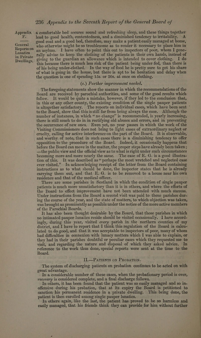 F. General Reports on Lunaties in Private Dwellings, 236 Appendix to the Seventh Report of the General Board of lead to good health, contentedness, and a diminished tendency to irritability. A good coat and a good bed, therefore, may make a patient easily managed at home, who otherwise might be so troublesome as to render it necessary to place him in an asylum. I have often to point this out to inspectors of poor, whom I gene- tally advise to keep the clothing of the patients in their own hands, instead of giving to the guardian an allowance which is intended to cover clothing. I do this because there is much less risk of the patient being under-fed, than there is of his being under-clothed. In the way of food he is pretty sure to get his share of what is going in the house, but there is apt to be hesitation and delay when the question is one of spending 15s. or 20s. at once on clothing. (e.) Further improvement needed, The foregoing statements show the manner in which the recommendations of the Board are received by parochial authorities, and some of the good results which follow. It would be quite a mistake, however, if they led to the conclusion that, in this or any other county, the existing condition of the single pauper patients is altogether satisfactory. The reports on individual cases, which have been sent ~ tothe Board, show that this is still far from being always the case. Although the number of instances, in which “no change” is recommended, is yearly increasing, there is still much to do in in rectifying old abuses and errors, and in preventing the occurrence of new ones. Even yet, no year passes in which the work of the Visiting Commissioners does not bring to light cases of extraordinary neglect or cruelty, calling for active interference on the part of the Board. It is observable, and worthy, of note, that in such cases there is a diminishing tendency to offer opposition to the procedure of the Board. Indeed, it occasionally happens that before the Board can move in the matter, the proper steps have already been taken ; —the public view and the official view as to what is right under such circumstances becoming more and more nearly the same. The case of E. G. is a good illustra- tion of this. It was described as “ perhaps the most wretched and neglected case ever visited.” In acknowledging receipt of the letter from the Board containing instructions as to what should be done, the inspector states that he is already earrying them out, and that E.G. is to be removed to a house near his own residence and that of the medical officer. There are some parishes in Scotland in which the condition of single pauper patients is much more unsatisfactory than it is in others, and where the efforts of the Board to effect improvement have not been attended with much success. Under instructions from the Board a second visit was paid to these parishes dur- ing the course of the year, and the state of matters, to which objection was taken, was brought as prominently as possible under the notice of the more active members of the Parochial Boards. It has also been thought desirable by the Board, that those parishes in which no intimated pauper lunatics reside should be visited occasionally. I have accord- ingly, during this year, visited every parish in the northern counties of my district, and I have to report that I think this regulation of the Board is caleu- lated to do good, and that it was acceptable to inspectors of poor, many of whom had difficulties in connexion with lunacy matters which I was able to explain, or they had in their parishes doubtful or peculiar cases which they requested me to visit, and regarding the nature and disposal of which they asked advice. In reference to the work thus done, special reports were sent at the time to the Board. . TI.—PATIENTS oN PROBATION. The system of discharging patients on probation continues to be acted on with great advantage. . : In a considerable number of these cases, when the probationary period is over, recovery is considered complete, and a final discharge follows. In others, it has been found that the patient was so easily managed and so in- offensive during his probation, that at its expiry the Board is petitioned to sanction his permanent residence in a private dwelling. This being done, the patient is then enrolled among single pauper lunatics. In others again, like the last, the patient has proved to be so harmless and easily managed, that his friends think they can provide for him without further s