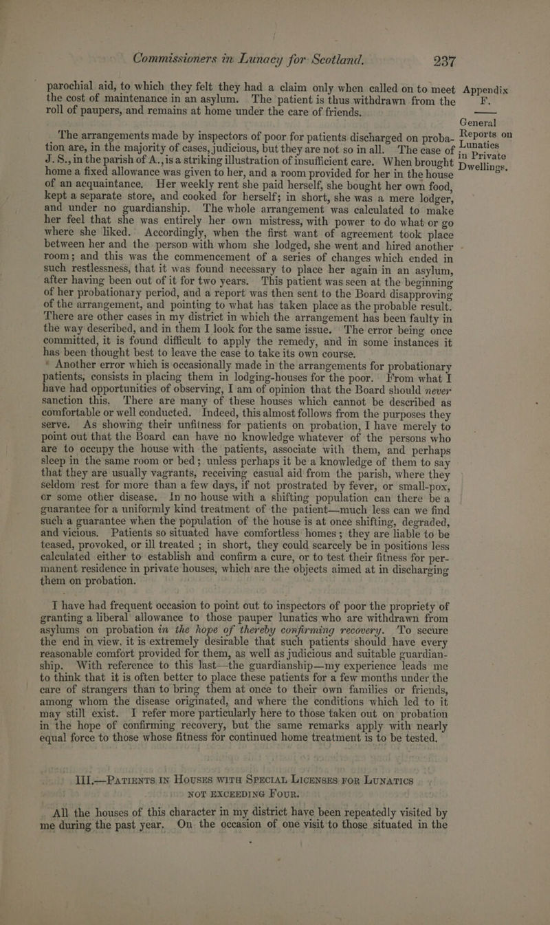 parochial aid, to which they felt they had a claim only when called on to meet Appendix the cost of maintenance in an asylum. The patient is thus withdrawn from the F. roll of paupers, and remains at home under the care of friends. General The arrangements made by inspectors of poor for patients discharged on proba- hat wer 7 tion are, in the majority of cases, judicious, but they are not so inall. ‘The case of a Private J.S.,in the parish of A., isa striking illustration of insufficient care. When brought pwellincs home a fixed allowance was given to her, and a room provided for her in the house ke of an acquaintance. Her weekly rent she paid herself, she bought her own food, kept a separate store, and cooked for herself; in short, she was a mere lodger, and under no guardianship. The whole arrangement was calculated to make her feel that she was entirely her own mistress, with power to do what or go where she liked. Accordingly, when the first want of agreement took place between her and the person with whom she lodged, she went and hired another - room; and this was the commencement of a series of changes which ended in such restlessness, that it was found necessary to place her again in an asylum, after having been out of it for two years. This patient was seen at the beginning of her probationary period, and a report was then sent to the Board disapproving of the arrangement, and pointing to what has taken place as the probable result. There are other cases in my district in which the arrangement has been faulty in the way described, and in them I look for the same issue. The error being once committed, it is found difficult to apply the remedy, and in some instances it has been thought best to leave the case to take its own course. * Another error which is occasionally made in the arrangements for probationary patients, consists in placing them in lodging-houses for the poor.’ From what I have had opportunities of observing, I am of opinion that the Board should never sanction this. There are many of these houses which cannot be described as comfortable or well conducted. Indeed, this almost follows from the purposes they serve. As showing their unfitness for patients on probation, I have merely to point out that the Board can have no knowledge whatever of the persons who are to occupy the house with the patients, associate with them, and perhaps sleep in the same room or bed; unless perhaps it be a knowledge of them to say that they are usually vagrants, receiving casual aid from the parish, where they seldom rest for more than a few days, if not prostrated by fever, or small-pox, or some other disease. tn no house with a shifting population can there be a guarantee for a uniformly kind treatment of the patient—much less can we find such a guarantee when the population of the house is at once shifting, degraded, and vicious. Patients so situated have comfortless homes; they are liable to be teased, provoked, or ill treated ; in short, they could scarcely be in positions less calculated either to establish and confirm a cure, or to test their fitness for per- manent residence in private houses, which’are the objects aimed at in discharging them on probation. I have had frequent occasion to point out to inspectors of poor the propriety of granting a liberal allowance to those pauper lunatics who are withdrawn from asylums on probation in the hope of thereby confirming recovery. To secure the end in view, it is extremely desirable that such patients should have every reasonable comfort provided for them, as well as judicious and suitable guardian- ship. With reference to this last—the guardianship—my experience leads me to think that it is often better to place these patients for a few months under the care of strangers than to bring them at once to their own families or friends, among whom the disease originated, and where the conditions which led to it may still exist. I refer more particularly here to those taken out on probation in the hope of confirming recovery, but the same remarks apply with nearly equal force to those whose fitness for continued home treatment is to be tested. I1].—Patients In Houses wira Specran Licenses ror Lunatics NOT EXCEEDING Four. All. the houses of this character in my district have been repeatedly visited by me during the past year. On the occasion of one visit to those situated in the