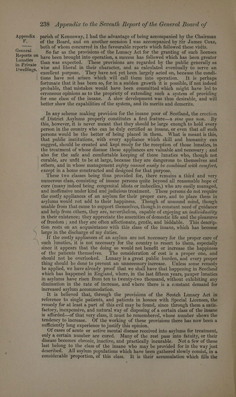 F, General Reports on Lunaties in Private Dwellings. 238 Appendix to the Seventh Report of the General Board of of the Board, and on another occasion I was accompanied by Sir James Coxe, both of whom concurred in the favourable reports which followed these visits. So far as the provisions of the Lunacy Act for the granting of such licenses have been brought into operation, a success has followed which has been greater than was expected. ‘These provisions are regarded by the public generally as wise and liberal in their character, and as calculated eventually to serve an excellent purpose. They have not yet been, largely acted on, because the condi- tions have not arisen which will call them into operation. It is perhaps fortunate that it has been so, for in a sudden growth it is possible, if not indeed probable, that mistakes would have been committed which might have led to erroneous opinions as to the propriety of extending such a system of providing for one class of the insane. A slow development was thus desirable, and will In any scheme making provision for the insane poor of Scotland, the erection of District Asylums properly constitutes a first feature—a sine qua non. By this, however, 1t is never meant that they should be large enough to hold every person in the country who can be duly certified as insane, or even that ail such persons would be the better of being placed in them. What is meant is this, that public institutions, with every appliance which skill and humanity can suggest, should be created and kept ready for the reception of those lunatics, in the treatment of whose disease these appliances are valuable and necessary ; and These two classes being thus provided for, there remains a third and very numerous class, consisting of insane persons quite beyond all reasonable hope of cure (many indeed being congenital idiots or imbeciles,) who are easily managed, and inoffensive under kind and judicious treatment. ‘These persons do not require the costly appliances of an asylum for their proper care, and to place them in asylums would not add to their happiness. Though of unsound mind, though unable from that cause to support themselves, though in constant need of guidance and help from others, they are, nevertheless, capable of enjoying an individuality in their existence; they appreciate the amenities of domestic life and the pleasures of freedom ; and they are often affectionate, gentle, and biddable. This descrip- tion rests on an acquaintance with this class of the insane, which has become large in the discharge of my duties. If the costly appliances of an asylum are not necessary for the proper care of of the patients themselves. The consideration of cost is a proper one, and should not be overlooked. -Lunacy is a great public burden, and every proper thing should be done to prevent an unnecessary increase. Unless some remedy be applied, we have already proof that we shall have that happening in Scotland which has happened in England, where, in the last fifteen years, pauper lunatics in asylums have risen from ten to twenty-two thousand, without exhibiting any diminution in the rate of increase, and where there is a constant demand for increased asylum accommodation. It is believed that, through the provisions of the Scotch Lunacy Act in reference to single patients, and patients in houses with Special Licenses, the remedy for at least a part of this evil may be found, since through them a satis- factory, inexpensive, and natural way of disposing of a certain class of the insane is afforded—of that very class, it must be remembered, whose number shows the tendency to increase. Of the working of these provisions there has now been a sufficiently long experience to justify this opinion. Of cases of acute or active mental disease received into asylums for treatment, only a certain number are cured. Many of the rest pass into fatuity, or their disease becomes chronic, inactive, and practically incurable. Not a few of these last belong to the class of the insane who may be provided for in the way just described. All asylum populations which have been gathered slowly consist, in a re
