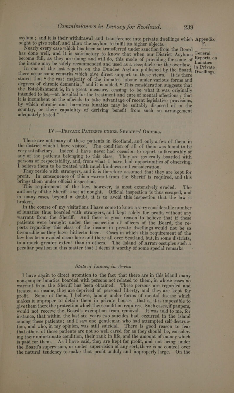 asylum ; and it is their withdrawal and transference into private dwellings which Appendix ought to give relief, and allow the asylum to fulfil its higher objects. F, Nearly every case which has been so transferred under sanction from the Board has done well, and it is satisfactory to know that when our District Asylums “eneral become full, as they are doing and will do, this} mode of providing for some of ald a the insane may be safely recommended and used as a receptacle for the overflow. sn Privat In one of the last reports on the Dundee Asylum published by the Board, Dwellings there occur some remarks which give direct support to these views. It is there stated that “the vast majority of the inmates labour under various forms and degrees of chronic dementia ;” and it is added, “This consideration suggests that the Establishment is, in a great measure, ceasing to be what it was originally intended to be,—an hospital for the treatment and cure of mental affections ; that it is incumbent on the officials to take advantage of recent legislative provisions, by which chronic and harmless lunatics may be suitably disposed of in the country, or their capability of deriving benefit from such an arrangement adequately tested.” . : IV.-—PrivatEe PATIENTS UNDER SHERIFFS’ ORDERS. There are not many of these patients in Scotland, and only a few of them in the district which I have visited. The condition of all of them was found to be very satisfactory. Indeed I have never had occasion to report unfavourably of any of the patients belonging to this class. They are generally boarded with persons of respectability, and, from what I have had opportunities of observing, I believe them to be treated with much kindness and consideration. They reside with strangers, and it is therefore assumed that they are kept for profit. In consequence of this a warrant from the Sheriff is required, and this brings them under official inspection. This requirement of the law, however, is most extensively evaded. The authority of the Sheriff is set at nought. Official inspection is thus escaped, and _in many cases, beyond a doubt, it is to avoid this inspection that the law is broken. In the course of my visitations I have come to know a very considerable number of lunatics thus boarded with strangers, and kept solely for profit, without any warrant from the Sheriff. And there is good reason to believe that if these patients were brought under the inspection of officers of the Board, the re- ports regarding this class of the insane in private dwellings would not be so favourable as they have hitherto been. Cases in which this requirement of the law has been evaded occur here and there all over Scotland, but, in some districts, to a much greater extent than in others. The Island of Arran occupies such a peculiar position in this matter that I deem it worthy of some special remarks. State of Lunacy in Arran. I have again to direct attention to the fact that there are in this island many non-pauper lunatics boarded with persons not related to them, in whose cases no warrant from the Sheriff has been obtained. These persons are regarded and treated as insane, they are deprived of personal liberty, and they are kept for profit. Some of them, I believe, labour under forms of mental disease which makes it improper to detain them in private houses—that is, it is impossible to give them there the protection which their condition requires, Such cases, if paupers, would not receive the Board’s exemption from removal. It was told to me, for instance, that within the last six years two suicides had occurred in the island among these patients; and I saw one gentleman who had attempted self-destruc- tion, and who, in my opinion, was still suicidal. There is good reason to fear that others of these patients are not so well cared for as they should be, consider- ing their unfortunate condition, their rank in life, and the amount of money which is paid for them. As I have said, they are kept for profit, and not being under the Board’s supervision, or under supervision of any sort, there is no control over the natural tendency to make that profit unduly and improperly large. On the