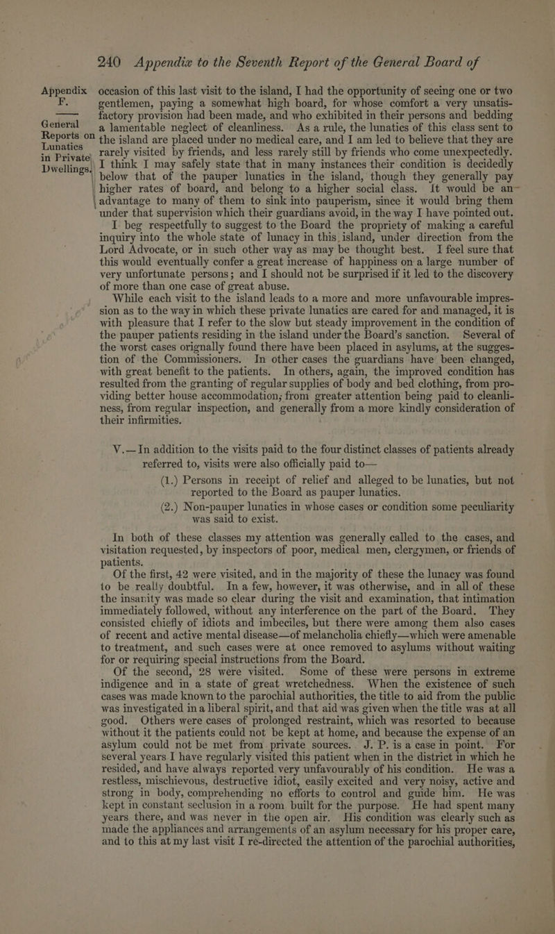 Appendix occasion of this last visit to the island, I had the opportunity of seeing one or two gentlemen, paying a somewhat high board, for whose comfort a very unsatis- factory provision had been made, and who exhibited in their persons and bedding a lamentable neglect of cleanliness. As a rule, the lunatics of this class sent to Taukities the island are placed under no medical care, and I am led to believe that they are sn Private Ttely visited by friends, and less rarely still by friends who come unexpectedly. Dwellings. I think I may safely state that in many instances their condition is decidedly | below that of the pauper lunatics in the island, though they generally pay higher rates of board, and belong to a higher social class. {t would be an- , advantage to many of them to sink into pauperism, since it would bring them under that supervision which their guardians avoid, in the way I have pointed out. I beg respectfully to suggest to the Board the propriety of making a careful inquiry into the whole state of lunacy in this.island, under direction from the Lord Advocate, or in such other way as may be thought best. I feel sure that this would eventually confer a great increase of happiness on a large number of very unfortunate persons; and I should not be surprised if it led to the discovery of more than one case of great abuse. While each visit to the island leads to a more and more unfavourable impres- sion as to the way in which these private lunatics are cared for and managed, it is with pleasure that I refer to the slow but steady improvement in the condition of the pauper patients residing in the island under the Board’s sanction. Several of the worst cases orignally fuund there have been placed in asylums, at the sugges- tion of the Commissioners. In other cases the guardians have been changed, with great benefit to the patients. In others, again, the improved condition has resulted from the granting of regular supplies of body and bed clothing, from pro- viding better house accommodation; from greater attention being paid to cleanli- ness, from regular inspection, and generally from a more kindly consideration of their infirmities. | General Reports on V.—In addition to the visits paid to the four distinct classes of patients already referred to, visits were also officially paid to— (1.) Persons in receipt of relief and alleged to be lunatics, but not reported to the Board as pauper lunatics. (2.) Non-pauper lunatics in whose cases or condition some peculiarity was said to exist. In both of these classes my attention was generally called to the cases, and visitation requested, by inspectors of poor, medical men, clergymen, or friends of patients. Of the first, 42 were visited, and in the majority of these the lunacy was found to be really doubtful. In a few, however, it was otherwise, and in all of these the insanity was made so clear during the visit and examination, that intimation immediately followed, without any interference on the part of the Board. They consisted chiefly of idiots and imbeciles, but there were among them also cases of recent and active mental disease—of melancholia chiefly—which were amenable to treatment, and such cases were at once removed to asylums without waiting for or requiring special instructions from the Board. Of the second, 28 were visited. Some of these were persons in extreme indigence and in a state of great wretchedness. When the existence of such cases was made known to the parochial authorities, the title to aid from the public was investigated ina liberal spirit, and that aid was given when the title was at all good. Others were cases of prolonged restraint, which was resorted to because without it the patients could not be kept at home, and because the expense of an asylum could not be met from private sources.. J. P. is a case in point. For several years I have regularly visited this patient when in the district in which he resided, and have always reported very unfavourably of his condition. He was a restless, mischievous, destructive idiot, easily excited and very noisy, active and strong in body, comprehending no efforts to control and guide him. He was kept in constant seclusion in a room built for the purpose. He had spent many years there, and was never in the open air. His condition was clearly such as made the appliances and arrangements of an asylum necessary for his proper care, and to this at my last visit I re-directed the attention of the parochial authorities,