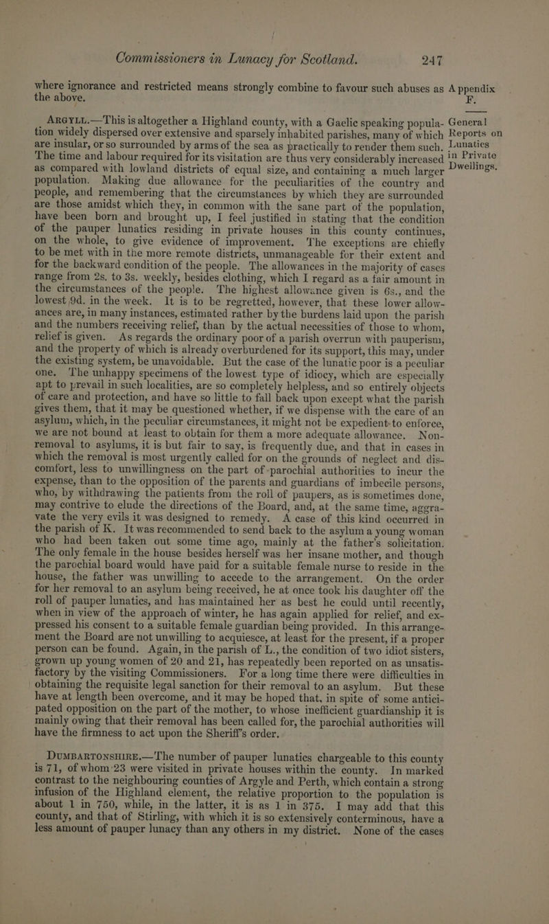 where ignorance and restricted means strongly combine to favour such abuses as A ppendix the above. F. ArGYLL.—This is altogether a Highland county, with a Gaelic speaking popula- General tion widely dispersed over extensive and sparsely inhabited parishes, many of which Reports on are insular, or so surrounded by arms of the sea as practically to render them such, Lenatics The time and labour required for its visitation are thus very considerably increased D 3 Weed as compared with lowland districts of equal size, and containing a much larger ~ ¥°?8* population. Making due allowance for the peculiarities of the country and people, and remembering that the circumstances by which they are surrounded are those amidst which they, in common with the sane part of the population, have been born and brought up, I feel justified in stating that the condition of the pauper lunatics residing in private houses in this county continues, on the whole, to give evidence of improvement. The exceptions are chiefly to be met with in the more remote districts, unmanageable for their extent and for the backward condition of the people. The allowances in the majority of cases range from 2s. to 3s. weekly, besides clothing, which I regard as a fair amount in the circumstances of the people. The highest allowance given is 6s., and the lowest 9d. in the week. It is to be regretted, however, that these lower allow- ances are, in many instances, estimated rather by the burdens laid upon the parish and the numbers receiving relief, than by the actual necessities of those to whom, relief is given. As regards the ordinary poor of a parish overrun with pauperism, and the property of which is already overburdened for its support, this may, under the existing system, be unavoidable. But the case of the lunatic poor is a peculiar one. ‘The unhappy specimens of the lowest type of idiocy, which are especially apt to prevail in such localities, are so completely helpless, and so entirely objects of care and protection, and have so little to fall back upon except what the parish gives them, that it may be questioned whether, if we dispense with the care of an asylum, which, in the peculiar circumstances, it might not be expedient: to enforce, we are not bound at least to obtain for them a more adequate allowance. Non- removal to asylums, it is but fair to say, is frequently due, and that in cases in which the removal is most urgently called for on the grounds of neglect and dis- comfort, less to unwillingness on the part of -parochial authorities to incur the expense, than to the opposition of the parents and guardians of imbecile persons, who, by withdrawing the patients from the roll of paupers, as is sometimes done, may contrive to elude the directions of the Board, and, at the same time, agera- vate the very evils it was designed to remedy. A case of this kind occurred in the parish of K. It was recommended to send back to the asylum a young woman who had been taken out some time ago, mainly at the father’s solicitation. The only female in the house besides herself was her insane mother, and though the parochial board would have paid for a suitable female nurse to reside in the house, the father was unwilling to accede to the arrangement. On the order for her removal to an asylum being received, he at once took his daughter off the roll of pauper lunatics, and has maintained her as best he could until recently, when in view of the approach of winter, he has again applied for relief, and ex- pressed his consent to a suitable female guardian being provided. In this arrange- ment the Board are not unwilling to acquiesce, at least for the present, if a proper person can be found. Again, in the parish of L., the condition of two idiot sisters, grown up young women of 20 and 21, has repeatedly been reported on as unsatis- factory by the visiting Commissioners. For a long time there were difficulties in obtaining the requisite legal sanction for their removal to an asylum. But these have at length been overcome, and it may be hoped that, in spite of some antici- pated opposition on the part of the mother, to whose inefficient guardianship it is mainly owing that their removal has been called for, the parochial authorities will have the firmness to act upon the Sheriff’s order. DuMBARTONSHIRE.— The number of pauper lunatics chargeable to this county is 71, of whom'23 were visited in private houses within the county. In marked contrast to the neighbouring counties of Argyle and Perth, which contain a strong infusion of the Highland element, the relative proportion to the population is about 1 in 750, while, in the latter, it is as 1 in 375. I may add that this county, and that of Stirling, with which it is so extensively conterminous, have a less amount of pauper lunacy than any others in my district. None of the cases