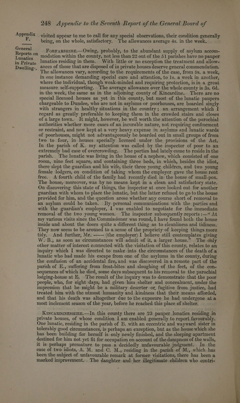 F, General Reports on Lunatics in Private Dwelling:. 248 Appendix to the Seventh Report of the General Board of being, on the whole, satisfactory. The allowances average 4s. in the week. ForFARSHIRE.—Owing, probably, to the abundant supply of asylum accom- modation within the county, not less than 22 out of the 51 parishes have no pauper lunatics residing in them. With little or no exception the treatment and allow- ances of those that are disposed of in private houses deserve general commendation. The allowances vary, according to the requirements of the case, from 9s. a week, In one instance demanding special care and attention, to 1s. a week in another, where the individual, though weak-minded and requiring protection, is in a great measure self-supporting. The average allowance over the whole county is 3s. 6d. in the week, the same as in the adjoiing county of Kincardine. There are no special licensed houses as yet in this county, but most of the lunatic paupers chargeable to Dundee, who are not in asylums or poorhouses, are boarded singly with strangers in healthy situations in the country; an arrangement which [ regard as greatly preferable to keeping them in the crowded stairs and closes of a large town. Jt might, however, be well worth the attention of the parochial authorities whether more cases of an incurable nature, not requiring confinement or restraint, and now kept at a very heavy expense in asylums and lunatic wards of poorhouses, might not advantageously be boarded out in small groups of from two to four, in houses specially licensed under: the provisions of the Act. In the parish of K. my attention was called by the inspector of poor to an extremely bad case of overcrowding. The parties had lately come to reside in the room, nine feet square, and containing three beds, in which, besides the idiot, there slept the guardian and his wife, their three young children, and two young female lodgers, on condition of taking whom the employer gave the house rent free. A fourth child of the family had recently died in: the house of small-pox. The house; moreover, was by no means kept in a clean and satisfactory state. On discovering this state of things, the inspector at. once looked out for another guardian with whom to place the lunatic, but the latter refused to go to the house an asylum could be taken. By personal communications with the parties and with the guardian’s employer, I was enabled to negotiate for the immediate removal of the two young women. The inspector subsequently reports :—*“ At my various visits since the Commissioner was round, I have found both the house inside and about the doors quite a different thing as to cleanliness and tidiness. They now seem to be aroused to a sense of the propriety of keeping things more tidy. And further, Mr. (the employer) I believe still contemplates giving W.B., as soon as circumstances will admit of it, a larger house.” The only other matter of interest connected with the visitation of this county, relates to an inquiry which I was directed to make into the circumstances of the death of a lunatic who had made his escape from one of the asylums in the county, during the confusion of an accidental fire, and was discovered in a remote part of the parish of E., suffering from frost-bites and sloughing of the feet, of the con- sequences of which he died, some days subsequent to his removal to the parochial lodging-house at E. The result of the inquiry was to demonstrate that the poor people, who, for eight days, had. given him shelter and concealment, under the impression that he might be a military deserter sor, fugitive from justice, had treated him with the utmost humanity and. kindness that their means. afforded, and that his death was altogether due to the exposure he had undergone at a most inclement season of the year; before he reached this place of shelter. KINCARDINESHIRE.—In this county there are 23, pauper. lunatics residing in private houses, of whose condition Iam enabled generally to report favourably. One lunatic, residing in the parish of B. with an eccentric and wayward sister in tolerably good circumstances, is perhaps an exception, but as the house which she has been building for herself is only newly finished, and the sleeping apartment destined for him not yet fit for occupation on account of the dampness of the walls, it is perhaps premature to pass.a decidedly unfavourable judgment. In. the ease of two idiots, A. M. and ©, M., residing in the. parish of M., .which, has been the subject of unfavourable remark at former visitations, there has been a marked improvement. The daughter. and; her. illegitimate children who contri-