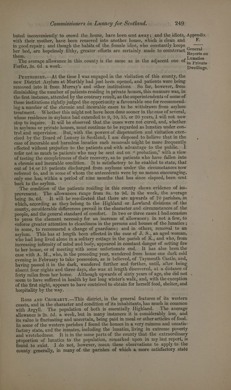 buted inconveniently’ to. crowd the house, have been sent away; and the idiots, Appendix with their mother, have been removed into another house, which is clean, and F: in good repair; and though the habits of the. female idiot, who constantly keeps her bed, are hopelessly filthy, greater efforts are certainly made to counteract General them. Reports on _'The average allowance in this county is the sanje as in the adjacent one of a Forfar, 3s. 6d. a week. rivate Dwellings. Perrusuire.—At the time I was engaged in the visitation of this county, the new District Asylum at Murthly had just been opened, and patients were being removed into it from Murray’s and other institutions. So far, however, from diminishing the number of patients residing in private houses, this measure was, in the first instance, attended by the contrary result, as the superintendents of some of these institutions rightly judged the opportunity a favourable one for recommend- ing a number of the chronic and incurable cases to be withdrawn from asylum treatment. Whether this might not have been done sooner in the case of several, whose residence in asylums had extended.to 9, 10, 15, or 20 years, I will not. now | stop to inquire. It will be observed that.the cases were not cured, and, whether in asylums or private houses, must continue to be regarded as lunatics under con- trol and supervision. But, with the powers of dispensation and visitation exer- cised by the Board of Lunacy in Scotland, I am disposed to believe that in the case of incurable and harmless lunatics such removals might be more frequently effected without prejudice: to the patients and with advantage to the public. I refer not so much to patients who may be sent out on “ probation,” with a view of testing the completeness of their recovery, as to patients who have fallen into a chronic and incurable condition. It is satisfactory to be enabled to state, that out of 14 or 15 patients discharged from asylums under the circumstances now referred to, and in some of whom the antecedents were by no means encouraging, only one has, within a period of nine months that has since elapsed, been sent back to the asylum. . The condition of the patients residing in this county shows evidence of im- provement. ‘The allowances range from 8s. to 9d. in the week, the average being 3s. 6d. It will be recollected that there are upwards of 70 parishes, in which, according as they belong to the Highland or Lowland divisions of the county, considerable differences prevail in the character and circumstances of the people, and the general standard of comfort. In two or three cases I had occasion to press the clamant necessity for an increase of allowance; in not a few, to enforce greater attention to cleanliness in the persons and houses of the lunatics ; in some, to recommend a change of guardians; and in others, removal to an asylum. This has at length been effected in the case of J. S., an aged woman, who had long lived alone in a solitary cottage in the parish of K., and who, from increasing infirmity of mind and body, appeared in constant danger of setting fire to her house, or of meeting with some unfortunate end. It has also been the ease with A. M., who, in the preceding year, wandered from home one dark cold evening in February to take possession, as is believed, of Taymouth Castle, and, having passed it in the dark, wandered further and further, until, after being absent four nights and three days, she was at length discovered, at a distance of forty miles from her home. Although upwards of ‘sixty years of age, she did not . seem to have suffered in health by her long winter’s walk, and, with the exception of the first night, appears to have contrived to obtain for herself food, shelter, and hospitality by the way. | Ross anp CroMarty.—This district, in the general features of its western coasts, and in the character and condition of its inhabitants, has much in common with Argyll. The population of both is essentially Highland. The average allowance is 2s. 5d. a week, but in many instances it is considerably less, and its value is fluctuating and uncertain, being paid in meal or other articles of food. In some of the’ western parishes I found the houses in a very ruinous and unsatis- factory state, and the inmates, including the lunatics, living in extreme poverty and wretchedness. It is in the same parts of the county that the extraordinary proportion of lunatics to the population, remarked upon in my last report, is found to exist. I do not, however, mean these observations to apply to the county generally, in many of. the parishes of which a more satisfactory state