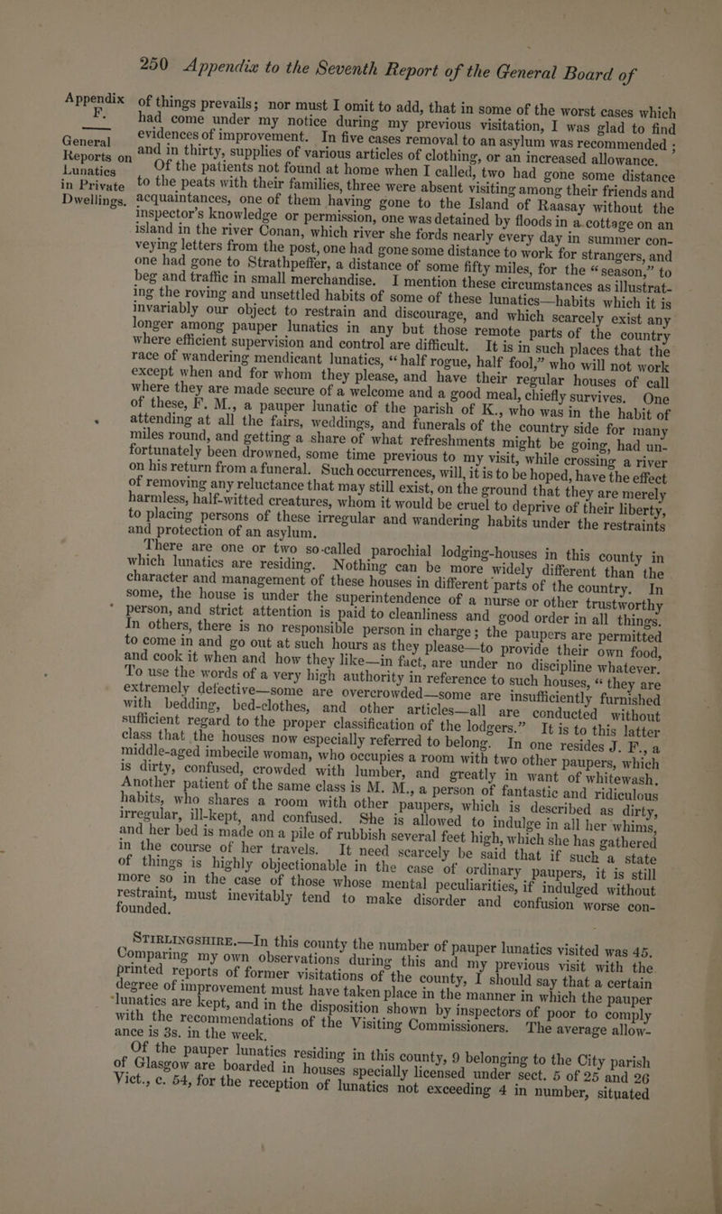 F, General Reports on Lunaties in Private Dwellings. 250 Appendix to the Seventh Report of the General Board of of things prevails; nor must I omit to add, that in some of the worst cases which had come under my notice during my previous visitation, I was glad to find evidences of improvement. In five cases removal to an asylum was recommended ; and in thirty, supplies of various articles of clothing, or an increased allowance. Of the patients not found at home when I called, two had gone some distance to the peats with their families, three were absent visiting among their friends and acquaintances, one of them having gone to the Island of Raasay without the inspector’s knowledge or permission, one was detained by floods in a, cottage on an island in the river Conan, which river she fords nearly every day in summer con- veying letters from the post, one had gone some distance to work for strangers, and one had gone to Strathpeffer, a distance of some fifty miles, for the “season,” to beg and traffic in small merchandise. I mention these circumstances as illustrat- ing the roving and unsettled habits of some of these lunatics—habits which it is invariably our object to restrain and discourage, and which scarcely exist any longer among pauper lunatics in any but those remote parts of the country where efficient supervision and control are difficult. It is in such places that the race of wandering mendicant lunatics, «half rogue, half fool,” who will not work except when and for whom they please, and have their regular houses of call where they are made secure of a welcome and a good meal, chiefly survives. One of these, F. M., a pauper lunatic of the parish of K., who was in the habit of attending at all the fairs, weddings, and funerals of the country side for many miles round, and getting a share of what refreshments might be going, had un- fortunately been drowned, some time previous to my visit, while crossing a river on his return from afuneral. Such occurrences, will, it is to be hoped, have the effect of removing any reluctance that may still exist, on the ground that they are merely harmless, half-witted creatures, whom it would be cruel to deprive of their liberty, to placing persons of these irregular and wandering habits under the restraints and protection of an asylum. There are one or two so-called parochial lodging-houses in this county in which lunatics are residing, N othing can be more widely different than the character and management of these houses in different parts of the country. In some, the house is under the superintendence of a nurse or other trustworthy In others, there is no responsible person in charge; the paupers are permitted to come in and go out at such hours as they please—to provide their own food, and cook it when and how they like—in fact, are under no discipline whatever. To use the words of a very high authority in reference to such houses, “ they are extremely defective—some are overcrowded—some are insufficiently furnished with bedding, bed-clothes, and other articles—all are conducted without sufficient regard to the proper classification of the lodgers.” It is to this latter class that the houses now especially referred to belong. In one resides J. Pa middle-aged imbecile woman, who occupies a room with two other paupers, which is dirty, confused, crowded with lumber, and greatly in want of whitewash. Another patient of the same class is M. M., a person of fantastic and ridiculous habits, who shares a room with other paupers, which is described as dirty, irregular, ill-kept, and confused. She is allowed to indulge in all her whims, and her bed is made ona pile of rubbish several feet high, which she has gathered in the course of her travels. It need scarcely be said that if such a state of things is highly objectionable in the case of ordinary paupers, it is still more so in the case of those whose mental peculiarities, if indulged without Pe a3 must inevitably tend to make disorder and confusion worse con- ounded. STIRLINGSHIRE.—In this county the number of pauper lunatics visited was 45. Comparing my own observations during this and my previous visit with the printed reports of former visitations of the county, I should say that a certain degree of improvement must have taken place in the manner in which the pauper with the recommendations of the Visiting Commissioners. The average allow- ance is 3s. in the week, Of the pauper lunatics residing in this county, 9 belonging to the City parish of Glasgow are boarded in houses specially licensed under sect. 5 of 25 and 26
