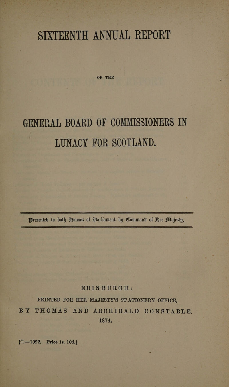 OF THE GENERAL BOARD OF COMMISSIONERS IN LUNACY FOR SCOTLAND. Wresentey ta both Wouses of Parliament bo Command of Her Majesty, EDINBURGH: PRINTED FOR HER MAJESTY’S STATIONERY OFFICE, BY THOMAS AND ARCHIBALD CONSTABLE. 1874. {C.—1022, Price 1s, 10d.]