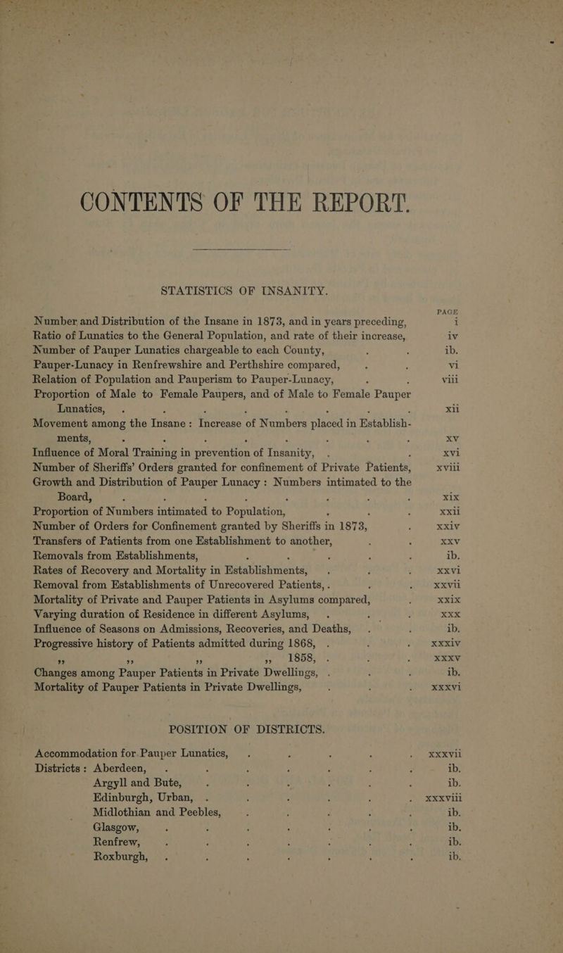 CONTENTS OF THE REPORT. STATISTICS OF INSANITY. Number and Distribution of the Insane in 1873, and in years preceding, Ratio of Lunatics to the General Population, and rate of their increase, Number of Pauper Lunatics chargeable to each County, Pauper-Lunacy in Renfrewshire and Perthshire compared, Relation of Population and Pauperism to Pauper-Lunacy, Proportion of Male to Female Paupers, and of Male to Female Phater Lunatics, ‘ } ‘ Movement among the Tana: fears of eecher as en in Establish- ments, Influence of Moral ee in GRE ro of ae Number of Sheriffs’ Orders granted for confinement of Private Picante Growth and Distribution of Pauper Lunacy : Numbers intimated to the Board, : Proportion of Numbers arated to Rapalninn Number of Orders for Confinement granted by Sheri 3 in 1973, Transfers of Patients from one Establishment to another, Removals from Establishments, Rates of Recovery and Mortality in Wintabtiaumesital Removal from Establishments of Unrecovered Patients, . , Mortality of Private and Pauper Patients in Asylums compared, Varying duration of Residence in different Asylums, i Influence of Seasons on Admissions, Recoveries, and Deaths, Progressive history of Patients admitted during 1868, » a» », 1858, Changes among Pauper Peau in Private Dwellings, Mortality of Pauper Patients in Private Dwellings, POSITION OF DISTRICTS. Accommodation for Pauper Lunatics, Districts : Aberdeen, Argyll and Bute, Edinburgh, Urban, Midlothian and Peebles, Glasgow, Renfrew, Roxburgh, Xli Xvi XVill xix XX1l XXIV XXV ib. XXV1 XXXVI XXi1x Xxx ib. XXXIV XXXV ib. XXXVI XXXVil ib. ib. XXXVIll ib. ib. ib. ib,