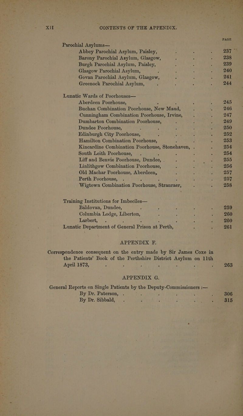 PAGE Parochial Asylums— Abbey Parochial Asylum, Paisley, : : ; 237 Barony Parochial Asylum, Glasgow, ; : : 238 Burgh Parochial Asylum, Paisley, : : : 239 Glasgow Parochial Asylum, ; : ; . 240 Govan Parochial Asylum, Glasgow, ; : : 241 Greenock Parochial Asylum, - ; ° : 244 Lunatic Wards of Poorhouses— Aberdeen Poorhouse, : f ; 245 Buchan Combination Poorhouse, N ew Maud. A : 246 Cunningham Combination Poorhouse, Irvine, ‘ 5 247 Dumbarton Combination Poorhouse, ; sa ae : 249 Dundee Poorhouse, d ; : i ; 250 Edinburgh City Poorhouse, ; Woe ; . 252 Hamilton Combination Poorhouse, d : : 253 Kincardine Combination Poorhouse, Stonehaven, . ; 254 South Leith Poorhouse, . ; : : 254 Liff and Benvie Poorhouse, ES ’ ; aie re 255 Linlithgow Combination Poorhouse, : ; ; 256 Old Machar Poorhouse, Aberdeen, : ; ; 257 Perth Poorhouse, . 3 ‘ 257 Wigtown Combination Poorhouve Stranraer, A : 258 Training Institutions for Imbeciles— Baldovan, Dundee, , : ; : 259 Columbia Lodge, Tauern ; ; : é 260 Larbert, . ; : ; 260 Lunatic to of General Pash at Perth. ‘ : 261 APPENDIX F. Correspondence consequent on the entry made by Sir James Coxe in the Patients’ Book of the Perthshire District Asylum on 11th April 1873, : ‘ ; : : ; ’ 263 APPENDIX G. General Reports on Single Patients ete the eae Commissioners :— By Dr. Paterson, . : : ; 306 By Dr. Sibbald, : ; d ‘i eee 315