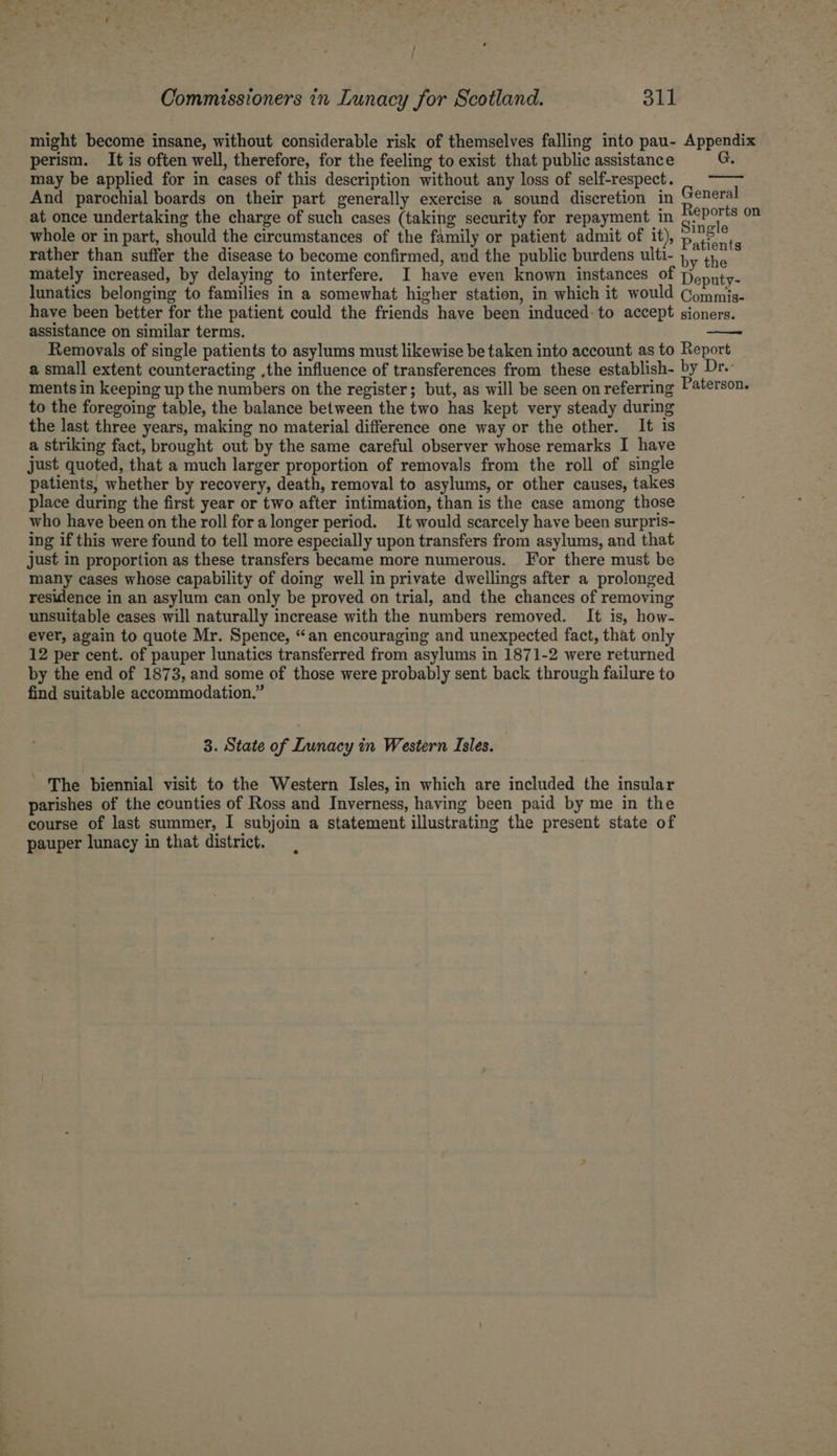 might become insane, without considerable risk of themselves falling into pau- Appendix perism. It is often well, therefore, for the feeling to exist that public assistance may be applied for in cases of this description without any loss of self-respect. And parochial boards on their part generally exercise a sound discretion in General at once undertaking the charge of such cases (taking security for repayment in nebo ce whole or in part, should the circumstances of the family or patient admit of it), pi? r, , rather than suffer the disease to become confirmed, and the public burdens ulti- iby thie mately increased, by delaying to interfere. I have even known instances of Deputy- lunatics belonging to families in a somewhat higher station, in which it would Commis- have been better for the patient could the friends have been induced: to accept sioners. assistance on similar terms. Removals of single patients to asylums must likewise be taken into account as to Report a small extent counteracting ,the influence of transferences from these establish- by Dr. ments in keeping up the numbers on the register; but, as will be seen on referring Paterson. to the foregoing table, the balance between the two has kept very steady during the last three years, making no material difference one way or the other. It is a striking fact, brought out by the same careful observer whose remarks I have just quoted, that a much larger proportion of removals from the roll of single patients, whether by recovery, death, removal to asylums, or other causes, takes place during the first year or two after intimation, than is the case among those who have been on the roll fora longer period. It would scarcely have been surpris- ing if this were found to tell more especially upon transfers from asylums, and that just in proportion as these transfers became more numerous. For there must be many cases whose capability of doing well in private dwellings after a prolonged residence in an asylum can only be proved on trial, and the chances of removing unsuitable cases will naturally increase with the numbers removed. It is, how- ever, again to quote Mr. Spence, “an encouraging and unexpected fact, that only 12 per cent. of pauper lunatics transferred from asylums in 1871-2 were returned by the end of 1873, and some of those were probably sent back through failure to find suitable accommodation.” 3. State of Lunacy in Western Isles. ' The biennial visit to the Western Isles, in which are included the insular parishes of the counties of Ross and Inverness, having been paid by me in the course of last summer, I subjoin a statement illustrating the present state of pauper lunacy in that district.