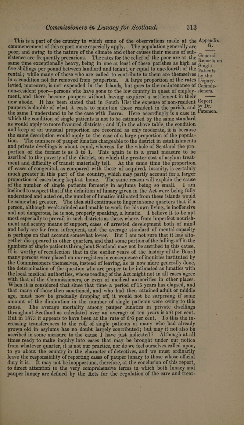 This is a part of the country to which some of the observations made at the Appendix commencement of this report more especially apply. The population generally are poor, and owing to the nature of the climate and other causes their means of sub- sistence are frequently precarious. The rates for the relief of the poor are at the hes same time exceptionally heavy, being in one at least of these parishes as high as Sinaia ser five shillings per pound between landlord and tenant, or equal to one-fourth of the patients rental; while many of those who are called to contribute to them are themselves py the in a condition not far removed from pauperism. A large proportion of the rates Deputy- levied, moreover, is not expended in the Islands, but goes to the maintenance of Commis- non-resident poor—persons who have gone to the low country in quest of employ- sioners. ment, and there become paupers without having acquired a settlement in their new abode. It has been stated that in South Uist the expense of non-resident Report paupers is double of what it costs to maintain those resident in the parish, and we rece the same I understand to be the case with Barra, Here accordingly is a case in which the condition of single patients is not to be estimated by the same standard as would apply to more favoured districts ; and if,in the above table, the condition and keep of an unusual proportion are recorded as only moderate, it is because the same description would apply to the case of a large proportion of the popula- tion. The numbers of pauper lunatics chargeable to the district in establishments and private dwellings is about equal, whereas for the whole of Scotland the pro- portion of the former is as 3 to 1. This again is in a great measure to be ascribed to the poverty of the district, on which the greater cost of asylum treat- ment and difficulty of transit materially tell. At the same time the proportion of cases of congenital, as compared with those of acquired, insanity, is certainly much greater in this part of the country, which may partly account for a larger proportion of cases being kept at home. The same reason will explain the cause of the number of single patients formerly in asylums being so small. I am inclined to suspect that if the definition of lunacy given in the Act were being fully understood and acted on, the number of lunatics intimated from.these islands would be somewhat greater. The idea still continues to linger insome quarters that if a person, although weak-minded and unable to work for his own living, is inoffensive and not dangerous, he is not, properly speaking, a lunatic. I believe it to be apt most especially to prevail in such districts as these, where, from imperfect nourish- ment and scanty means of support, cases of arrested development both of mind and body are far from infrequent, and the average standard of mental capacity is perhaps on that account somewhat lower. But I am not sure that it has alto- gether disappeared in other quarters, and that some portion of the falling-off in the peo of single patients throughout Scotland may not be ascribed to this cause. It is worthy of recollection that in the earlier years of the history of the Board many persons were placed on our registers in consequence of inquiries instituted by the Commissioners themselves, instead of leaving, as is now more generally done, the determination of the question who are proper to be intimated as lunatics with the local medical authorities, whose reading of the Act might not in all cases agree with that of the Commissioners, or even of medical authorities in other places. When it is considered that since that time a period of 15 years has elapsed, and that many of those then sanctioned, and who had then attained adult or middle age, must now be gradually dropping off, it would not be surprising if some amount of the diminution in the number of single patients were owing to this cause. The average mortality among pauper lunatics in private dwellings throughout Scotland as calculated over an average of ten years is 5’6 per cent. But in 1873 it appears to have been at the rate of 6°6 per cent. To this the in- creasing transferences to the roll of single patients of many who had already grown old in asylums has no doubt largely contributed; but may it not also be ascribed in some measure to the cause I have just indicated? Although at all times ready to make inquiry into cases that may be brought under our notice from whatever quarter, it is not our practice, nor do we feel ourselves called upon, to go about the country in the character of detectives, and we must ordinarily leave the responsibility of reporting cases of pauper lunacy to those whose official duty itis. It may not be inopportune, therefore, at the conclusion of this report, to direct attention to the very comprehensive terms in which both lunacy and pauper lunacy are defined by the Acts for the regulation of the care and treat-