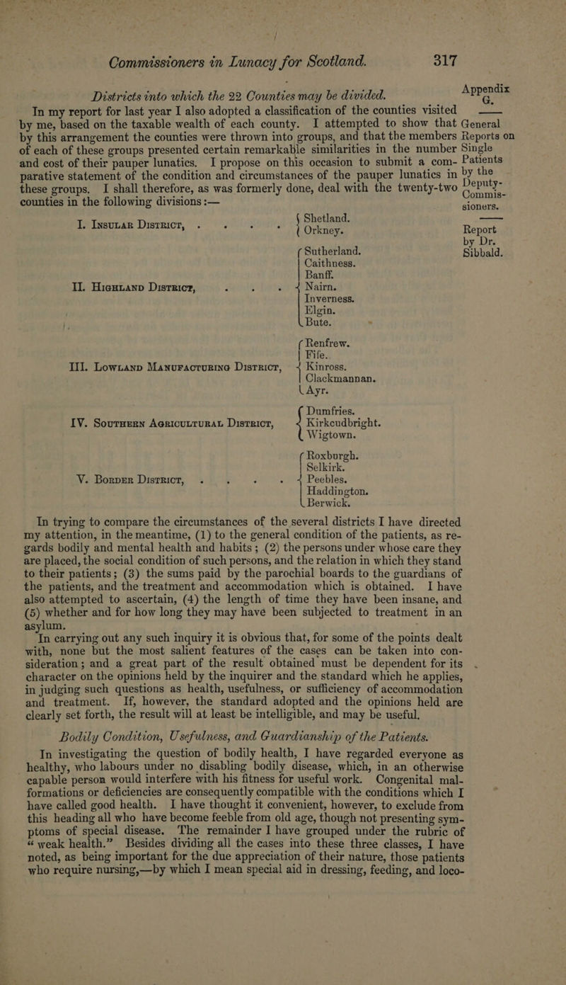 >/ f Commissioners in Lunacy for Scotland. 317 Districts into which the 22. Counties may be divided. Append In my report for last year I also adopted a classification of the counties visited by me, based on the taxable wealth of each county. I attempted to show that General by this arrangement the counties were thrown into groups, and that the members Reports on of each of these groups presented certain remarkable similarities in the number Single and cost of their pauper lunatics. I propose on this occasion to submit a com- Patients parative statement of the condition and circumstances of the pauper lunatics in by the these groups. I shall therefore, as was formerly done, deal with the twenty-two Deputy: og. : ee Commis- counties in the following divisions :— Am peg Shetland. Orkney. Report by Dr. | Sutherland. Sibbald. I. Insutar District, . - : 3 Caithness. Banff. II. Hieuianp District, - ; ; Nairn. Inverness. Elgin. Bute. ( Renfrew. | Fife. III. Lowtanp Manuracturine District, 1 Kinross. Clackmannan. L Ayr. Dumfries. IV. Sournern AericutturatL District, Kirkcudbright. Wigtown. Roxburgh. Selkirk. V. Borper District, . : F : Peebles. Haddington. Berwick. In trying to compare the circumstances of the several districts I have directed my attention, in the meantime, (1) to the general condition of the patients, as re- gards bodily and mental health and habits ; (2) the persons under whose care they are placed, the social condition of such persons, and the relation in which they stand to their patients; (3) the sums paid by the parochial boards to the guardians of the patients, and the treatment and accommodation which is obtained. I have also attempted to ascertain, (4) the length of time they have been insane, and (5) whether and for how long they may have been subjected to treatment in an asylum. ta carrying out any such inquiry it is obvious that, for some of the points dealt with, none but the most salient features of the cases can be taken into con- sideration; and a great part of the result obtained must be dependent for its character on the opinions held by the inquirer and the standard which he applies, in judging such questions as health, usefulness, or sufficiency of accommodation and treatment. If, however, the standard adopted and the opinions held are clearly set forth, the result will at least be intelligible, and may be useful. Bodily Condition, Usefulness, and Guardianship of the Patients. In investigating the question of bodily health, I have regarded everyone as healthy, who labours under no disabling bodily disease, which, in an otherwise capable person would interfere with his fitness for useful work. Congenital mal- formations or deficiencies are consequently compatible with the conditions which I have called good health. I have thought it convenient, however, to exclude from this heading all who have become feeble from old age, though not presenting sym- ptoms of special disease. The remainder I have grouped under the rubric of “ weak health.” Besides dividing all the cases into these three classes, I have noted, as being important for the due appreciation of their nature, those patients