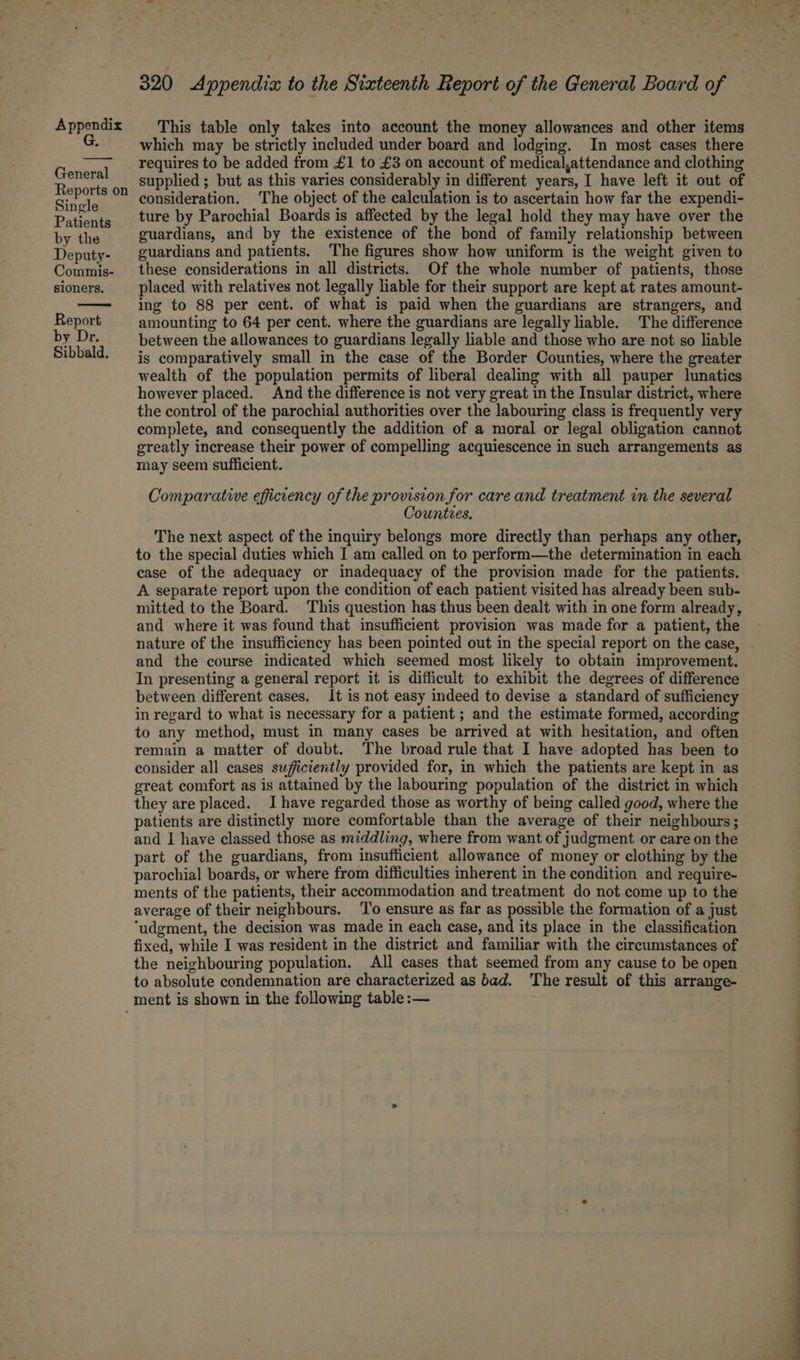 General Reports on Single Patients by the Deputy- Commis- sioners. by Dr. Sibbald. / 320 Appendix to the Sixteenth Report of the General Board of which may be strictly included under board and lodging. In most cases there requires to be added from £1 to £3 on account of medical,attendance and clothing supplied ; but as this varies considerably in different years, I have left it out of consideration. The object of the calculation is to ascertain how far the expendi- ture by Parochial Boards is affected by the legal hold they may have over the guardians, and by the existence of the bond of family relationship between guardians and patients. The figures show how uniform is the weight given to these considerations in all districts. Of the whole number of patients, those placed with relatives not legally liable for their support are kept at rates amount- ing to 88 per cent. of what is paid when the guardians are strangers, and amounting to 64 per cent. where the guardians are legally liable. The difference between the allowances to guardians legally liable and those who are not so liable is comparatively small in the case of the Border Counties, where the greater wealth of the population permits of liberal dealing with all pauper lunatics however placed. And the difference is not very great in the Insular district, where the control of the parochial authorities over the labouring class is frequently very complete, and consequently the addition of a moral or legal obligation cannot greatly increase their power of compelling acquiescence in such arrangements as may seem sufficient. Comparative efficiency of the provision for care and treatment in the several Countves. The next aspect of the inquiry belongs more directly than perhaps any other, to the special duties which I am called on to perform—the determination in each case of the adequacy or inadequacy of the provision made for the patients. A separate report upon the condition of each patient visited has already been sub- mitted to the Board. This question has thus been dealt with in one form already, and where it was found that insufficient provision was made for a patient, the nature of the insufficiency has been pointed out in the special report on the case, and the course indicated which seemed most likely to obtain improvement. In presenting a general report it is difficult to exhibit the degrees of difference between different cases. It is not easy indeed to devise a standard of sufficiency in regard to what is necessary for a patient ; and the estimate formed, according to any method, must in many cases be arrived at with hesitation, and often remain a matter of doubt. The broad rule that I have adopted has been to consider all cases sufficiently provided for, in which the patients are kept in as great comfort as is attained by the labouring population of the district in which they are placed. Ihave regarded those as worthy of being called good, where the patients are distinctly more comfortable than the average of their neighbours; and I have classed those as middling, where from want of judgment or care on the part of the guardians, from insufficient allowance of money or clothing by the parochial boards, or where from difficulties inherent in the condition and require- ments of the patients, their accommodation and treatment do not come up to the average of their neighbours. ‘To ensure as far as possible the formation of a just “udgment, the decision was made in each case, and its place in the classification fixed, while I was resident in the district and familiar with the circumstances of the neighbouring population. All cases that seemed from any cause to be open to absolute condemnation are characterized as bad. The result of this arrange-