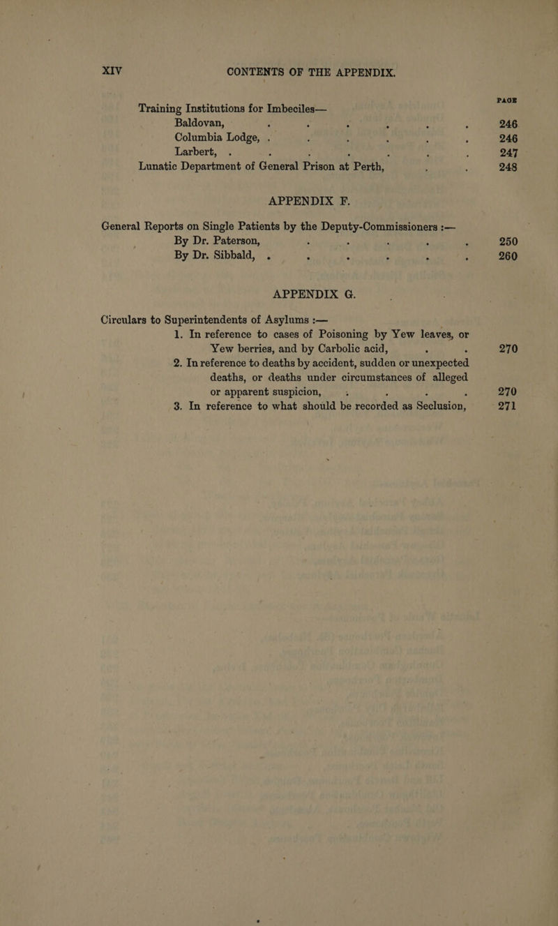 Training Institutions for Imbeciles— Baldovan, ‘ Columbia Lodge, . Larbert, : Lunatic Department of General Baer at Perth, APPENDIX F. General Reports on Single Patients by the Deputy-Commissioners :— By Dr. Paterson, ; ‘ 4 : By Dr. Sibbald, . : ‘ ‘ - APPENDIX G. Circulars to Superintendents of Asylums :— 1. In reference to cases of Poisoning by Yew leaves, or Yew berries, and by Carbolic acid, 2. In reference to deaths by accident, sudden or ts deaths, or deaths under circumstances of alleged or apparent suspicion, 3. In reference to what should be hase Pe as Road PAGE 246. 246 247 248 250 260 270 270 271