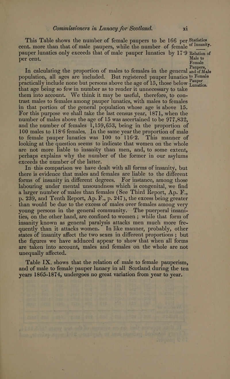 This Table shows the number of female paupers to be 166 per Statistics cent. more than that of male paupers, while the number of female ° Ms2mty. pauper lunatics only exceeds that of male pauper lunatics by 17°9 Relation of er cent. | Male to p Female ; ‘ : Paupers In calculating the proportion of males to females in the general and of Male population, all ages are included. But registered pauper lunatics to Female practically include none but persons above the age of 15, those below yi ietios. that age being so few in number as to render it unnecessary to take them into account. We think it may be useful, therefore, to con- trast males to females among pauper lunatics, with males to females in that portion of the general population whose age is above 15. For this purpose we shall take the last census year, 1871, when the number of males above the age of 15 was ascertained to be 977,832, and the number of females 1,159,653, being in the proportion of 100 males to 118°6 females, In the same year the proportion of male to female pauper lunatics was 100 to 116°2. This manner of looking at the question seems to indicate that women on the whole are not more liable to insanity than men, and, to some extent, perhaps explains why the number of the former in our asylums exceeds the number of the latter. In this comparison we have dealt with all forms of insanity, but there is evidence that males and females are liable to the different forms of insanity in different degrees. For instance, among those labouring under mental unsoundness which is congenital, we find a larger number of males than females (See Third Report, Ap. F., p- 239, and Tenth Report, Ap. F., p. 247), the excess being greater than would be due to the excess of males over females among very young persons in the general community. The puerperal insani- ties, on the other hand, are confined to women ; while that form of insanity known as general paralysis attacks men much more fre- quently than it attacks women. In like manner, probably, other states of insanity affect the two sexes in different proportions ; but the figures we have adduced appear to show that when all forms are taken into account, males and females on the whole are not unequally affected. Table LX. shows that the relation of male to female pauperism, and of male to female pauper lunacy in all Scotland during the ten years 1865-1874, undergoes no great variation from year to year.
