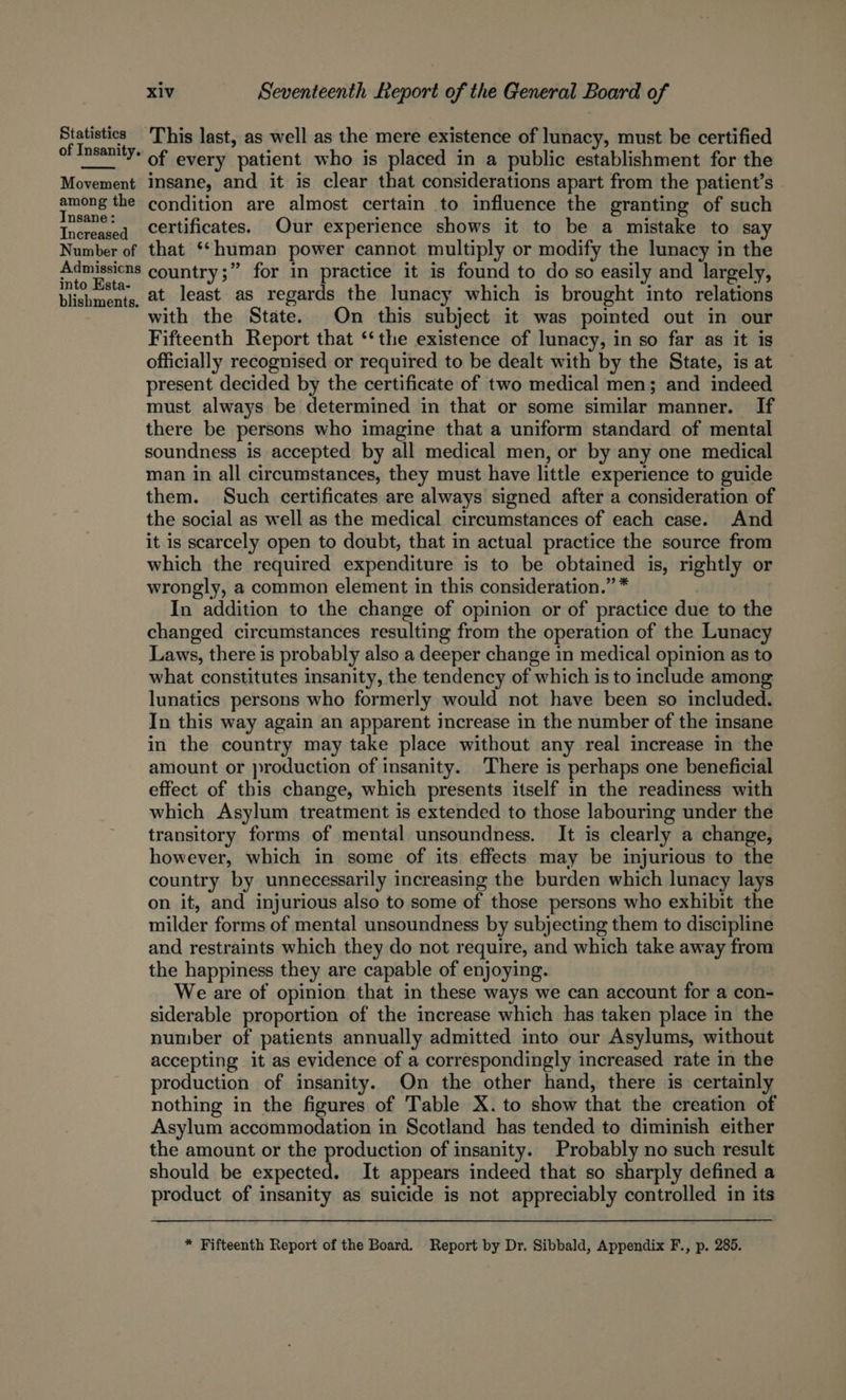 Statistics This last, as well as the mere existence of lunacy, must be certified of Insanitys of every patient who is placed in a public establishment for the Movement insane, and it is clear that considerations apart from the patient’s — the condition are almost certain to influence the granting of such Increased Certificates. Our experience shows it to be a mistake to say Number of that ‘*human power cannot multiply or modify the lunacy in the PR country;” for in practice it is found to do so easily and largely, blishments, 2t least as regards the lunacy which is brought into relations with the State. On this subject it was pointed out in our Fifteenth Report that ‘‘the existence of lunacy, in so far as it is officially recognised or required to be dealt with by the State, is at present decided by the certificate of two medical men; and indeed must always be determined in that or some similar manner. If there be persons who imagine that a uniform standard of mental soundness is accepted by all medical men, or by any one medical man in all circumstances, they must have little experience to guide them. Such certificates are always signed after a consideration of the social as well as the medical circumstances of each case. And it is scarcely open to doubt, that in actual practice the source from which the required expenditure is to be obtained is, rightly or wrongly, a common element in this consideration.” * In addition to the change of opinion or of practice due to the changed circumstances resulting from the operation of the Lunacy Laws, there is probably also a deeper change in medical opinion as to what constitutes insanity, the tendency of which is to include among lunatics persons who formerly would not have been so included. In this way again an apparent increase in the number of the insane in the country may take place without any real increase in the amount or production of insanity. There is perhaps one beneficial effect of this change, which presents itself in the readiness with which Asylum treatment is extended to those labouring under the transitory forms of mental unsoundness. It is clearly a change, however, which in some of its effects may be injurious to the country by unnecessarily increasing the burden which lunacy lays on it, and injurious also to some of those persons who exhibit the milder forms of mental unsoundness by subjecting them to discipline and restraints which they do not require, and which take away from the happiness they are capable of enjoying. We are of opinion that in these ways we can account for a con- siderable proportion of the increase which has taken place in the number of patients annually admitted into our Asylums, without accepting it as evidence of a correspondingly increased rate in the production of insanity. On the other hand, there is certainly nothing in the figures of Table X. to show that the creation of Asylum accommodation in Scotland has tended to diminish either the amount or the production of insanity. Probably no such result should be expected. It appears indeed that so sharply defined a product of insanity as suicide is not appreciably controlled in its * Fifteenth Report of the Board. Report by Dr. Sibbald, Appendix F., p. 285.