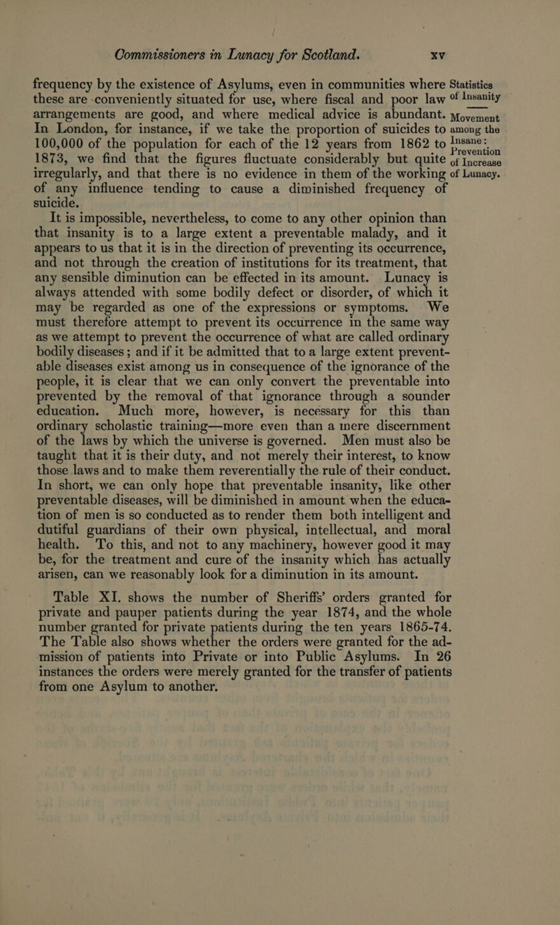 frequency by the existence of Asylums, even in communities where Statistics these are conveniently situated for use, where fiscal and poor law o Insanity arrangements are good, and where medical advice is abundant. yfoyement In London, for instance, if we take the proportion of suicides to among the 100,000 of the population for each of the 12 years from 1862 to esate 1873, we find that the figures fluctuate considerably but quite oh lected irregularly, and that there is no evidence in them of the working of Lunacy. of any influence tending to cause a diminished frequency of suicide. It is impossible, nevertheless, to come to any other opinion than that insanity is to a large extent a preventable malady, and it appears to us that it is in the direction of preventing its occurrence, and not through the creation of institutions for its treatment, that any sensible diminution can be effected in its amount. Lunacy is always attended with some bodily defect or disorder, of which it may be regarded as one of the expressions or symptoms. We must therefore attempt to prevent its occurrence in the same way as we attempt to prevent the occurrence of what are called ordinary bodily diseases ; and if it be admitted that to a large extent prevent- able diseases exist among us in consequence of the ignorance of the people, it is clear that we can only convert the preventable into prevented by the removal of that ignorance through a sounder education. Much more, however, is necessary for this than ordinary scholastic training—more even than a mere discernment of the laws by which the universe is governed. Men must also be taught that it is their duty, and not merely their interest, to know those laws and to make them reverentially the rule of their conduct. In short, we can only hope that preventable insanity, like other preventable diseases, will be diminished in amount. when the educa- tion of men is so conducted as to render them both intelligent and dutiful guardians of their own physical, intellectual, and moral health. To this, and not to any machinery, however good it may be, for the treatment and cure of the insanity which has actually arisen, can we reasonably look for a diminution in its amount. Table XI. shows the number of Sheriffs’ orders granted for private and pauper patients during the year 1874, and the whole number granted for private patients during the ten years 1865-74. The Table also shows whether the orders were granted for the ad- mission of patients into Private or into Public Asylums. In 26 instances the orders were merely granted for the transfer of patients from one Asylum to another.