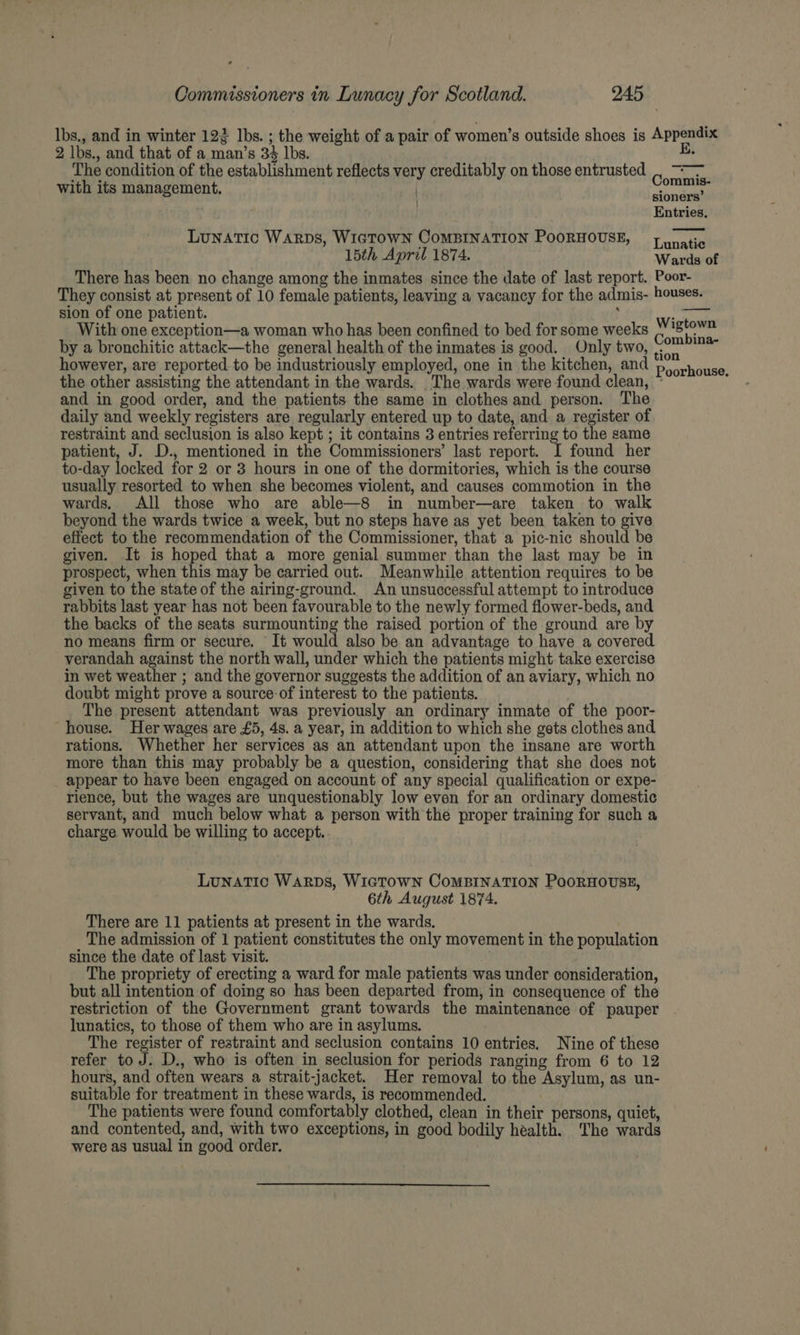 lbs,, and in winter 123 lbs. ; the weight of a pair of women’s outside shoes is Appendix 2 lbs., and that of a man’s 34 lbs. E. The condition of the establishment reflects very creditably on those entrusted | ~~ with its management. ) wba sioners Entries, Lunatic WARDS, WIGTOWN CoMBINATION POORHOUSE, = yunatic 15th April 1874. Wards of There has been no change among the inmates since the date of last report. Poor- They consist at present of 10 female patients, leaving a vacancy for the admis- houses. sion of one patient. ( perry With one exception—a woman who has been confined to bed for some weeks Poaceae by a bronchitic attack—the general health of the inmates is good. Only two, <0 however, are reported. to be industriously employed, one in the kitchen, and Poinbiica the other assisting the attendant in the wards. _The wards were found clean, ~ ‘ and in good order, and the patients the same in clothes and person. The daily and weekly registers are regularly entered up to date, and a register of restraint and seclusion is also kept ; it contains 3 entries referring to the same patient, J. D., mentioned in the Commissioners’ last report. I found her to-day locked for 2 or 3 hours in one of the dormitories, which is the course usually resorted to when she becomes violent, and causes commotion in the wards, All those who are able—8 in number—are taken to walk beyond the wards twice a week, but no steps have as yet been taken to give effect to the recommendation of the Commissioner, that a pic-nic should be given. It is hoped that a more genial summer than the last may be in prospect, when this may be carried out. Meanwhile attention requires to be given to the state of the airing-ground. An unsuccessful attempt to introduce rabbits last year has not been favourable to the newly formed flower-beds, and the backs of the seats surmounting the raised portion of the ground are by no means firm or secure. It would also be an advantage to have a covered verandah against the north wall, under which the patients might take exercise in wet weather ; and the governor suggests the addition of an aviary, which no doubt might prove a source-of interest to the patients. The present attendant was previously an ordinary inmate of the poor- house. Her wages are £5, 48. a year, in addition to which she gets clothes and rations. Whether her services as an attendant upon the insane are worth more than this may probably be a question, considering that she does not appear to have been engaged on account of any special qualification or expe- rience, but the wages are unquestionably low even for an ordinary domestic servant, and much below what a person with the proper training for such a charge would be willing to accept. Lunatic WARDS, WIGTOWN CoMBINATION PoORHOUSE, 6th August 1874. There are 11 patients at present in the wards. . The admission of 1 patient constitutes the only movement in the population since the date of last visit. The propriety of erecting a ward for male patients was under consideration, but all intention of doing so has been departed from, in consequence of the restriction of the Government grant towards the maintenance of pauper lunatics, to those of them who are in asylums. The register of restraint and seclusion contains 10 entries. Nine of these refer to J. D., who is often in seclusion for periods ranging from 6 to 12 hours, and often wears a strait-jacket. Her removal to the Asylum, as un- suitable for treatment in these wards, is recommended. The patients were found comfortably clothed, clean in their persons, quiet, and contented, and, with two exceptions, in good bodily health. The wards were as usual in good order.