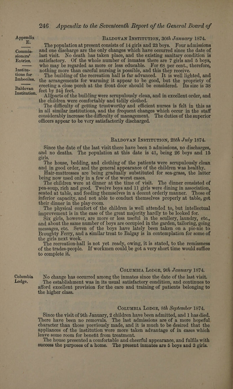 E. Commis- sioners’ Entries. Tnstitu- tions for Imbeciles, Baldovan Institution, 246 Appendix to the Seventeenth Report of the General Board of The population at present consists of 14 girls and 23 boys. Four admissions and one discharge are the only changes which have occurred since the date of last visit. No death has taken place, and the existing sanitary condition is satisfactory. Of the whole number of inmates there are 7 girls and 5 boys, who may be regarded as more or less educable. For 68 per cent., therefore, nothing more than careful nursing is possible, and this they receive. The building of the recreation hall is far advanced. It is well lighted, and the arrangements for warming it appear to be good, but the propriety of erecting a close porch at the front door should be considered. Its size is 38 feet by 244 feet. Alliparts of the building were scrupulously clean, and in excellent order, and the children were comfortably and tidily clothed. The difficulty of getting trustworthy and efficient nurses is felt in this as Columbia Lodge. considerably increase the difficulty of management. The duties of the superior officers appear to be very satisfactorily discharged. BALDOVAN INSTITUTION, 28th July 1874. Since the date of the last visit there have been 5 admissions, no discharges, a no deaths. The population at this date is 41, being 26 boys and 15 girls. The house, bedding, and clothing of the patients were scrupulously clean and in good order, and the general appearance of the children was healthy. Hair-mattresses are being gradually substituted for sea-grass, the latter being now used only in a few of the worst cases. The children were at dinner at the time of visit. The dinner consisted of pea-soup, rich and good. Twelve boys and 11 girls were dining in association, seated at table, and feeding themselves in a decent orderly manner. Those of inferior capacity, and not able to conduct themselves properly at table, got their dinner in the play-room. The physical comfort of the children is well attended to, but intellectual improvement is in the case of the great majority hardly to be looked for. Six girls, however, are more or less useful in the scullery, laundry, etc., and about the same number of boys are occupied in the garden, tailoring, going messages, etc. Seven of the boys have lately been taken on a pic-nic to Broughty Ferry, and a similar treat to Balgay is in contemplation for some of the girls next week. . The recreation-hall is not yet ready, owing, it is stated, to the remissness of the trades-people. If workmen could be got a very short time would suffice to complete it. CotuMBIA LopGE, 9th January 1874. No change has occurred among the inmates since the date of the last visit. The establishment was in its usual satisfactory condition, and continues to afford excellent provision for the care and training of patients belonging to the higher class. CotumBIA LopGE, 8th September 1874, Since the visit of 9th January, 2 children have been admitted, and 1 has died. There have been no removals. The last admissions are of a more hopeful, character than those previously made, and it is much to be desired that the appliances of the institution were more taken advantage of in cases which leave some room for benetit from treatment. The house presented a comfortable and cheerful appearance, and fulfils with