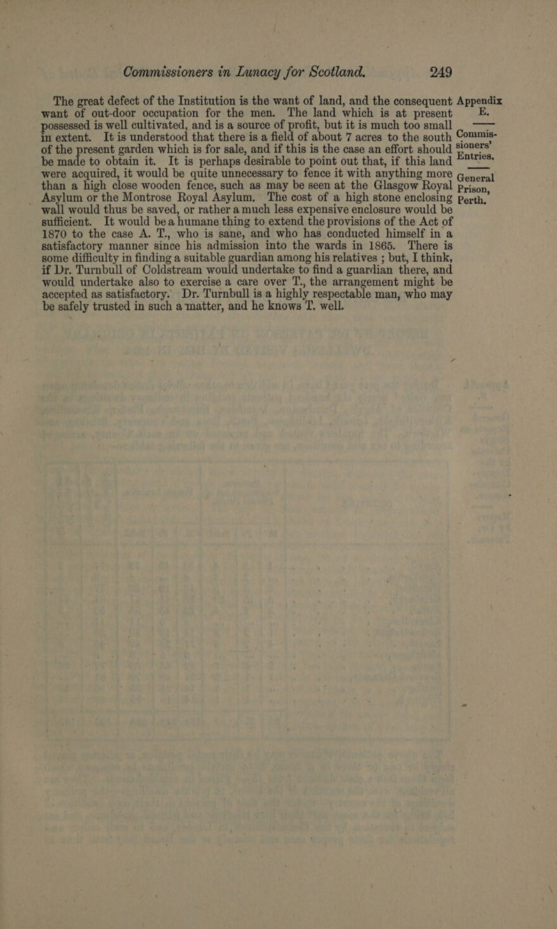 The great defect of the Institution is the want of land, and the consequent Appendix want of out-door occupation for the men. The land which is at present possessed is well cultivated, and is a source of profit, but it is much too small | —— in extent. It is understood that there is a field of about 7 acres to the south Commis- of the present garden which is for sale, and if this is the case an effort. should ei be made to obtain it. It is perhaps desirable to point out that, if this land “™'™°* were acquired, it would be quite unnecessary to fence it with anything more g.oral than a high close wooden fence, such as may be seen at the Glasgow Royal pyison _ Asylum or the Montrose Royal Asylum. The cost of a high stone enclosing perth,’ wall would thus be saved, or rather a much less expensive enclosure would be sufficient. It would bea humane thing to extend the provisions of the Act of 1870 to the case A. T., who is sane, and who has conducted himself in a satisfactory manner since his admission into the wards in 1865. There is some difficulty in finding a suitable guardian among his relatives ; but, I think, if Dr. Turnbull of Coldstream would undertake to find a guardian there, and would undertake also to exercise a care over T., the arrangement might be accepted as satisfactory. Dr. Turnbull is a highly respectable man, who may be safely trusted in such a ‘matter, and he knows T. well.