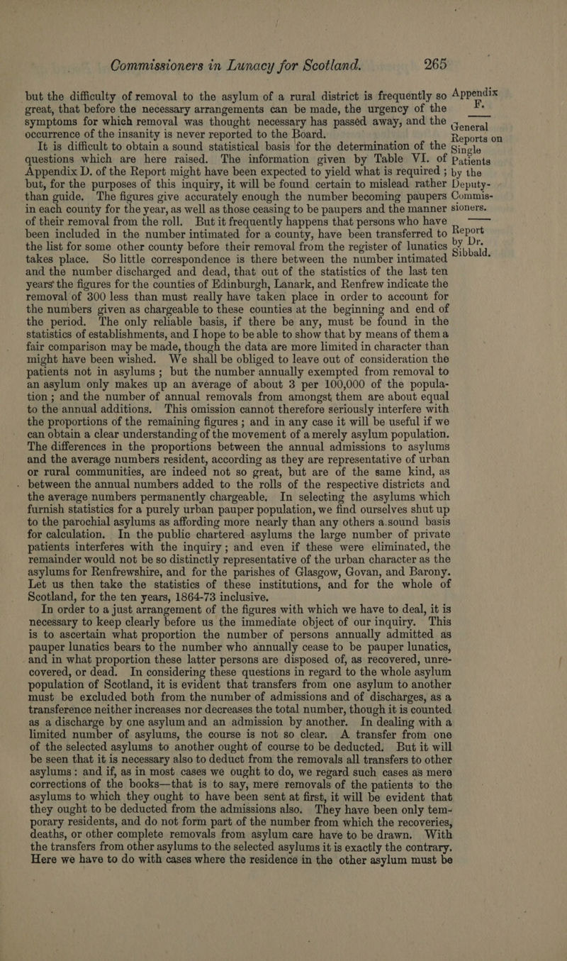 but the difficulty of removal to the asylum of a rural district is frequently so Appendix great, that before the necessary arrangements can be made, the urgency of the symptoms for which removal was thought necessary has passéd away, and the occurrence of the insanity is never reported to the Board. Baobrtasait It is difficult to obtain a sound statistical basis for the determination of the Single questions which are here raised. The information given by Table VI. of patients Appendix D. of the Report might have been expected to yield what is required ; by the but, for the purposes of this inquiry, it will be found certain to mislead rather Deputy- than guide. The figures give accurately enough the number becoming paupers Commis- in each county for the year, as well as those ceasing to be paupers and the manner sloners. of their removal from the roll. But it frequently happens that persons who have been included in the number intimated for a county, have been transferred to ate the list for some other county before their removal from the register of lunatics bb ‘ul takes place. So little correspondence is there between the number intimated °'?** and the number discharged and dead, that out of the statistics of the last ten years’ the figures for the counties of Edinburgh, Lanark, and Renfrew indicate the removal of 300 less than must really have taken place in order to account for the numbers given as chargeable to these counties at the beginning and end of the period. The only reliable basis, if there be any, must be found in the statistics of establishments, and I hope to be able to show that by means of thema fair comparison may be made, though the data are more limited in character than might have been wished. We shall be obliged to leave out of consideration the patients not in asylums; but the number annually exempted from removal to an asylum only makes up an average of about 3 per 100,000 of the popula- tion ; and the number of annual removals from amongst them are about equal to the annual additions. This omission cannot therefore seriously interfere with the proportions of the remaining figures ; and in any case it will be useful if we can obtain a clear understanding of the movement of a merely asylum population. The differences in the proportions between the annual admissions to asylums and the average numbers resident, according as they are representative of urban or rural communities, are indeed not so great, but are of the same kind, as - between the annual numbers added to the rolls of the respective districts and the average numbers permanently chargeable. In selecting the asylums which furnish statistics for a purely urban pauper population, we find ourselves shut up to the parochial asylums as affording more nearly than any others a.sound basis for calculation. In the public chartered asylums the large number of private patients interferes with the inquiry; and even if these were eliminated, the remainder would not be so distinctly representative of the urban character as the asylums for Renfrewshire, and for the parishes of Glasgow, Govan, and Barony. Let us then take the statistics of these institutions, and for the whole of Scotland, for the ten years, 1864-73 inclusive. In order to a just arrangement of the figures with which we have to deal, it is necessary to keep clearly before us the immediate object of our inquiry. This is to ascertain what proportion the number of persons annually admitted as pauper lunatics bears to the number who annually cease to be pauper lunatics, and in what proportion these latter persons are disposed of, as recovered, unre- covered, or dead. In considering these questions in regard to the whole asylum population of Scotland, it is evident that transfers from one asylum to another must be excluded both from the number of admissions and of discharges, as a transference neither increases nor decreases the total number, though it is counted as a discharge by one asylum and an admission by another. In dealing with a limited number of asylums, the course is not so clear. A transfer from one of the selected asylums to another ought of course to be deducted. But it will be seen that it is necessary also to deduct from the removals all transfers to other asylums: and if, as in most cases we ought to do, we regard such cases as mere corrections of the books—that is to say, mere removals of the patients to the asylums to which they ought to have been sent at first, it will be evident that they ought to be deducted from the admissions also. They have been only tem- porary residents, and do not form part of the number from which the recoveries, deaths, or other complete removals from asylum care have to be drawn. With the transfers from other asylums to the selected asylums it is exactly the contrary. Here we have to do with cases where the residence in the other asylum must be General