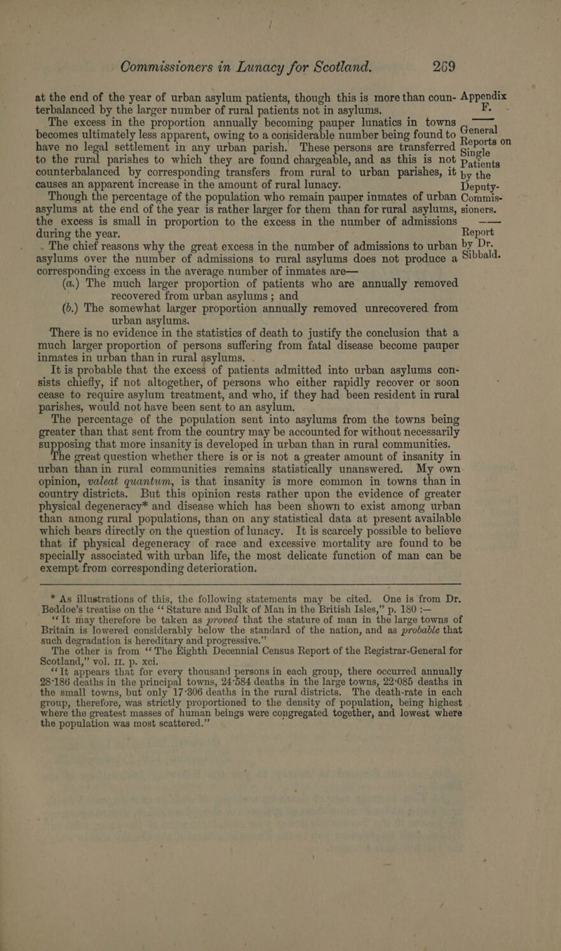 at the end of the year of urban asylum patients, though this is more than coun- Appendix terbalanced by the larger number of rural patients not in asylums. RK The excess in the proportion annually becoming pauper lunatics in towns becomes ultimately less apparent, owing to a considerable number being found to Red have no legal settlement in any urban parish. These persons are transferred QoP0'8 to the rural parishes to which they are found chargeable, and as this is not pis onts counterbalanced by corresponding transfers from rural to urban parishes, it py the causes an apparent increase in the amount of rural lunacy. Deputy- Though the percentage of the population who remain pauper inmates of urban Commis- asylums at the end of the year is rather larger for them than for rural asylums, sioners. the excess is small in proportion to the excess in the number of admissions = —— during the year. . Report . The chief reasons why the great excess in the number of admissions to urban by Dr. asylums over the number of admissions to rural asylums does not produce a Sibbald. corresponding excess in the average number of inmates are— (a.) The much larger proportion of patients who are annually removed : recovered from urban asylums ; and (6.) The somewhat larger proportion annually removed unrecovered from urban asylums. There is no evidence in the statistics of death to justify the conclusion that a much larger proportion of persons suffering from fatal disease become pauper inmates in urban than in rural asylums. . It is probable that the excess of patients admitted into urban asylums con- sists chiefly, if not altogether, of persons who either rapidly recover or soon cease to require asylum treatment, and who, if they had been resident in rural parishes, would not have been sent to an asylum. The percentage of the population sent into asylums from the towns being greater than that sent from the country may be accounted for without necessarily supposing that more insanity is developed in urban than in rural communities. The great question whether there is or is not a greater amount of insanity in urban than in rural communities remains statistically unanswered. My own opinion, valeat quantum, is that insanity is more common in towns than in country districts. But this opinion rests rather upon the evidence of greater physical degeneracy* and disease which has been shown to exist among urban than among rural populations, than on any statistical data at present available which bears directly on the question of lunacy. It is scarcely possible to believe that if physical degeneracy of race and excessive mortality are found to be specially associated with urban life, the most delicate function of man can be exempt from corresponding deterioration. * As illustrations of this, the following statements may be cited. One is from Dr. Beddoe’s treatise on the “‘ Stature and Bulk of Man in the British Isles,” p. 180 :— **It may therefore be taken as proved that the stature of man in the large towns of Britain is lowered considerably below the standard of the nation, and as probable that such degradation is hereditary and progressive.” The other is from ‘‘ The Highth Decennial Census Report of the Registrar-General for Scotland,” vol. 11. p. xci. *‘It appears that for every thousand persons in each group, there occurred annually 28°186 deaths in the principal towns, 24°584 deaths in the large towns, 22:085 deaths in the small towns, but only 17°306 deaths in the rural districts. The death-rate in each group, therefore, was strictly proportioned to the density of population, being highest where the greatest masses of human beings were congregated together, and lowest where the population was most scattered.”