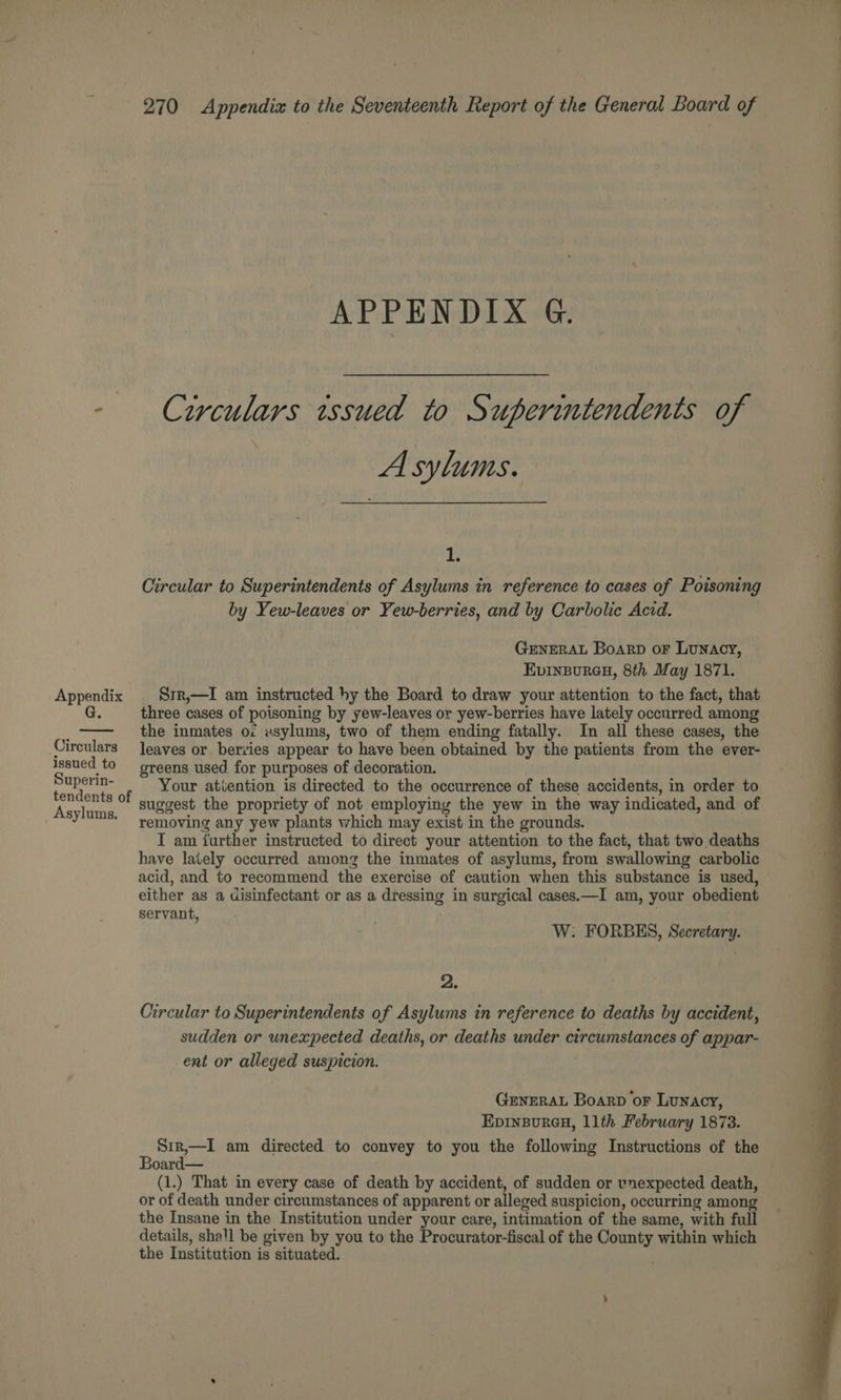 APPENDI XeGeiy smn - Ctrculars issued to Superintendents of A sylums. I: Circular to Superintendents of Asylums in reference to cases of Poisoning by Yew-leaves or Yew-berries, and by Carbolic Acid. | GENERAL Boarp or Lunacy, EvINBURGH, 8th May 1871. Appendix Srr,—I am instructed hy the Board to draw your attention to the fact, that G. three cases of poisoning by yew-leaves or yew-berries have lately occurred among i the inmates of usylums, two of them ending fatally. In all these cases, the Circulars eaves or bervies appear to have been obtained by the patients from the ever- Issued to greens used for purposes of decoration. nid F Your atiention is directed to the occurrence of these accidents, in order to Aetage °' suggest the propriety of not employing the yew in the way indicated, and of removing any yew plants which may exist in the grounds. I am further instructed to direct your attention to the fact, that two deaths have lately occurred among the inmates of asylums, from swallowing carbolic acid, and to recommend the exercise of caution when this substance is used, either as a disinfectant or as a dressing in surgical cases.—I am, your obedient servant, W: FORBES, Secretary. 2. Circular to Superintendents of Asylums in reference to deaths by accident, sudden or unexpected deaths, or deaths under circumstances of appar- ent or alleged suspicion. GENERAL Boarp or Lunacy, EDINBURGH, llth February 1873. s Srir,—I am directed to convey to you the following Instructions of the oard— (1.) That in every case of death by accident, of sudden or vnexpected death, or of death under circumstances of apparent or alleged suspicion, occurring among the Insane in the Institution under your care, intimation of the same, with full details, shall be given by you to the Procurator-fiscal of the County within which the Institution is situated.