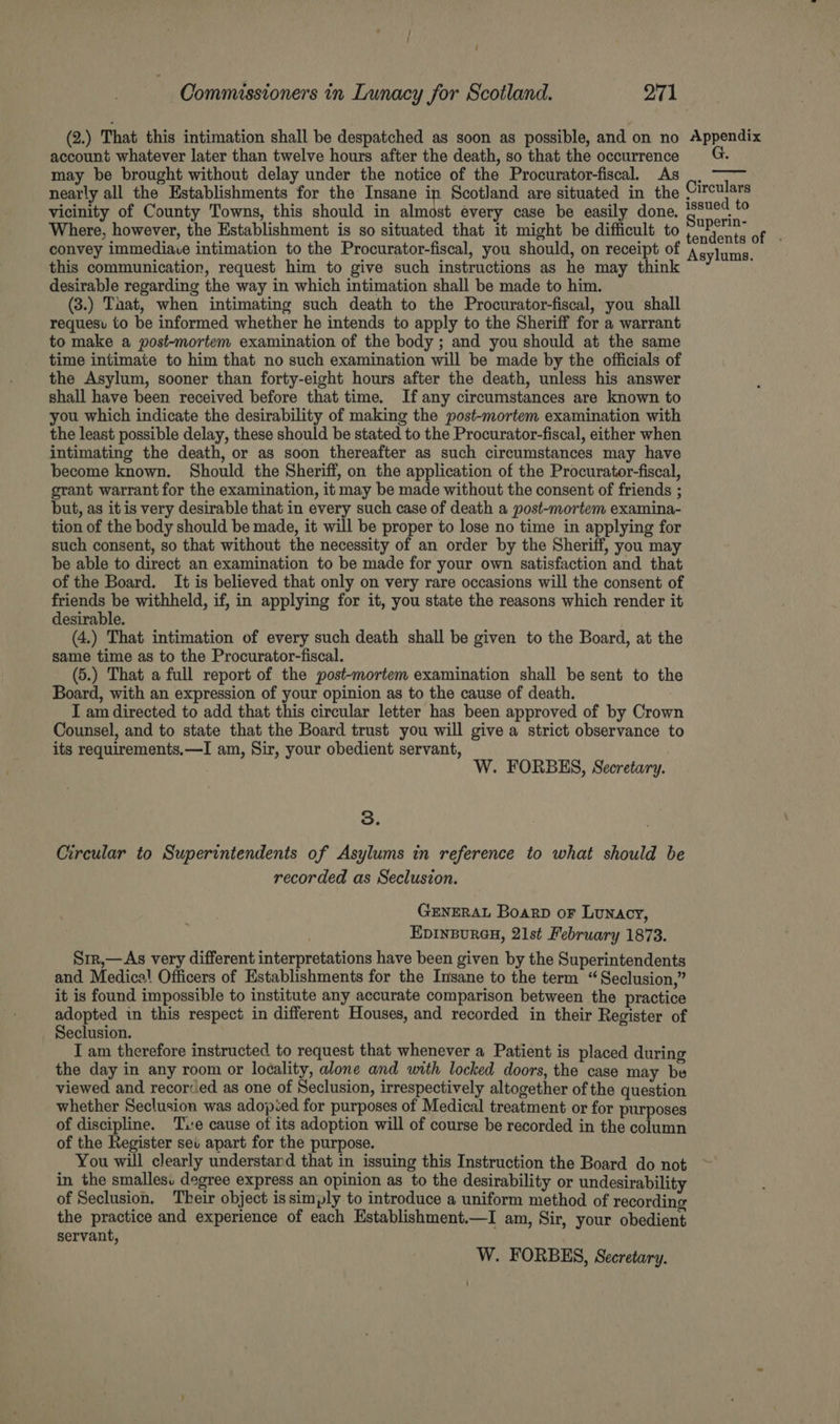 (2.) That this intimation shall be despatched as soon as possible, and on no Appendix account whatever later than twelve hours after the death, so that the occurrence may be brought without delay under the notice of the Procurator-fiscal. As _. nearly all the Establishments for the Insane in Scotland are situated in the Nite) vicinity of County Towns, this should in almost every case be easily done. make a Where, however, the Establishment is so situated that it might be difficult to PUPyN convey immediace intimation to the Procurator-fiscal, you should, on receipt of this communication, request him to give such instructions as he may think desirable regarding the way in which intimation shall be made to him. (3.) Taat, when intimating such death to the Procurator-fiscal, you shall requesvu to be informed whether he intends to apply to the Sheriff for a warrant to make a post-mortem examination of the body ; and you should at the same time intimate to him that no such examination will be made by the officials of the Asylum, sooner than forty-eight hours after the death, unless his answer shall have been received before that time. If any circumstances are known to you which indicate the desirability of making the post-mortem examination with the least possible delay, these should be stated to the Procurator-fiscal, either when intimating the death, or as soon thereafter as such circumstances may have become known. Should the Sheriff, on the application of the Procurator-fiscal, grant warrant for the examination, it may be made without the consent of friends ; but, as itis very desirable that in every such case of death a post-mortem examina- tion of the body should be made, it will be proper to lose no time in applying for such consent, so that without the necessity of an order by the Sheriff, you may be able to direct an examination to be made for your own satisfaction and that of the Board. It is believed that only on very rare occasions will the consent of friends Ne withheld, if, in applying for it, you state the reasons which render it desirable. (4.) That intimation of every such death shall be given to the Board, at the same time as to the Procurator-fiscal. (5.) That a full report of the post-mortem examination shall be sent to the Board, with an expression of your opinion as to the cause of death. I am directed to add that this circular letter has been approved of by Crown Counsel, and to state that the Board trust you will give a strict observance to its requirements,—I am, Sir, your obedient servant, Asylums. W. FORBES, Secretary. 3. Circular to Superintendents of Asylums in reference to what should be recorded as Seclusion. GENERAL Boarp oF Lunacy, EDINBURGH, 21st February 1873. Srr,—As very different interpretations have been given by the Superintendents and Medical Officers of Establishments for the Insane to the term “Seclusion,” it is found impossible to institute any accurate comparison between the practice adopted in this respect in different Houses, and recorded in their Register of Seclusion. I am therefore instructed to request that whenever a Patient is placed during the day in any room or locality, alone and with locked doors, the case may be viewed and recorced as one of Seclusion, irrespectively altogether of the question whether Seclusion was adoped for purposes of Medical treatment or for purposes of discipline. Te cause of its adoption will of course be recorded in the column of the Register set apart for the purpose. You will clearly understand that in issuing this Instruction the Board do not in the smallesu degree express an opinion as to the desirability or undesirability of Seclusion. Their object is simply to introduce a uniform method of recording the practice and experience of each Establishment.—I am, Sir, your obedient servant, W. FORBES, Sceretary.