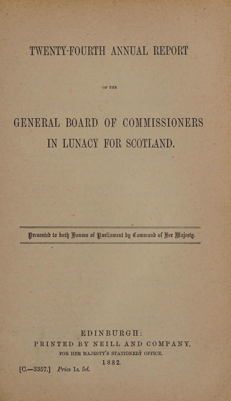 GENERAL BOARD OF COMMISSIONERS IN LUNACY FOR SCOTLAND. Presented to both Houses of Parliament by Command of Her Majesty. EDINBURGH: PRINTED BY NEILL AND COMPANY, | FOR HER MAJESTY’S STATIONERY OFFICE. 1882. [C.—3357.] Price 1s, 5d.