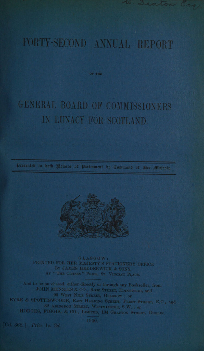 IRTY-SECOND ANNUAL REPORT _ GENERAL BOARD OF COMMISSIONERS ag IN LUNACY FOR SCOTLAND, . : NO aecsvmiey 46 hath | Bouses zs Parliament bo anes 3 Per co | : GLASGOW: PRIN TED FOR HER MAJESTY’S STATIONERY OFFICE By JAMES HEDDERWICK & SONS, Ar “Tan Crrizen” PRESS, Re VINCENT “sea And to be purchased, either directly or through any Bent auiloy from’ . JOHN MENZIES & CO., Rosz Srreer, Epinsurcn, and Mtoe a8 90 West Nite Srrzer, Giascow ; or | jf a ; EYRE & SPOTTISWOODE, East Harpine Srrezr, ee Srreet, EK. O-. and bene ; o . 32 Aprnepon Srrzet, Westminster, S.W. 3 or . Fie Pate HODGES, FIGGIS, a CO., Limrrep, 104. GRAFTON Street, Dusiry. 2 ik 1900. “1, Price Is, 8d.
