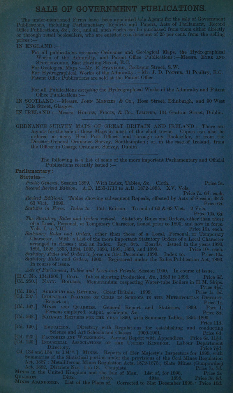 * Ne “The dar saeeu aan eri es eon canpeliee dole Agents for the ; ~ Publications, including Parliamentary Reports and Papers, Acts of lagen ecord Office Publications, &amp;c., &amp;c., and all such works can be purchased from them either iirectly “or through retail booksellers, who are entitled to a discount of 25 per cent. from the selling - prices :— ; ; a ENGLAND :— © | ‘ aan For all publications excepting Ordnance and Geological Maps, the Hydrographioal | | Works of the Admiralty, and Patent Office Publications :—Messrs. Hyre AND. heal) Sporriswoopk, Hast Harding Street, H.C. het baer AG For Geological Maps Mr. E. STANFORD, Cockspur Street, S. W. mK For Hydrographical Works of the Admiralty :—Mr. J. D. Porrer, 31 phic due E. C. eae: Patent Office Publications are sold at the Patent. Office. a For all Publications excepting the Hydrographical Works of the seen ee and Patent A Fa Office Publications :— IN SCOTLAND :—Messrs. Joun Menzius &amp; Co., Rose Street, Edinburgh, and 90 West Nile Street, Glasgow. rs vee ua IRELAND :—Messrs. Hopes, chee &amp; eo ea. 104 Soka: Street, Dublin ie kta ae aeee SURVEY MAPS OF GREAT BRITAIN AND IRELAND :—There are Agents for the sale of these Maps in most of the chief. towns. Copies can also be ordered at many Head Post Offices, and through any Bookseller, or from the Director-General Ordnance Survey, Southampton ; or, in the case of Ireland, from™ the Officer in Charge Ordnance Survey, Da bli The following is a list of some of the more important Parliamentary and Official ; Publications recently issued :— Parliamentary : statutes— : . Ws, : Public General, Session 1899. With Index, Tables, &amp;c. Cloth. Price 3s. Second Revised Edition. A.D. 1235-1713 to A.D. 1872- 1883. XY. Vols. Price 7s. 6d. each. Revised Hditions. Tables showimg subsequent Repeals, stented by Acts of Session 62 &amp; 63 Vict. 1899. Price 6d. Statutes in Force. Index to. 15th Hdition. To end of 62 &amp; 63 Vict. 2 Vols. Price’ 10s. 6d. The Statutory Rules and Orders revised. Statutory Rules and Orders, other than those — of a Local, Personal, or Temporary Character, issued prior to 1890, and now in force. Vols. I. to VILL. Price 10s. each. Statutory Rules and Orders, other than those of a Local, Personal, or Temporary — Character, With a List of the more important Statutory Orders of a Local Character arranged in classes; and an Index. Roy. 8vo. Boards, Issued in the years 1890, 1891, 1892, 1893, 1894, 1895, 1896, 1897, ‘1898, and 1899. Price 10s. each, pts Md Statutory Rules and Orders i in force on 31st December 1899. . Index to. Price 10s. i Statutory Rules and Orders, 1900. Registered under the Rules Publication Act, 1893. “ In course of issue. Acts of Parliament, Public and Local and Pritts. Session 1900. In course of issue. Ae Hh .O. No. 134/1900,] Coat. Tables showing Production, &amp;c., 1883 to 1898. Price 6d. s Od. 250.] Navy. Boers. Memorandum respecting Water-tube Boilers in H.M. Ships. a en Price 44d. on tea nd AGRICULTURAL Returns. Great Britain. 1899. Price Is. 4d. (Cd, 237.| Inpustrian Tratwine or Giris IN ScHoots In THE Merropotrran District. bat Report on. Price 1s. ~ [Cd. 167.] Mixes anp Quarries. General Report and Statistics, 1899. Part L. ‘ Persons employed, output, accidents, &amp;c. Price 8d. (Cd. 262.] Rartway Rerurns ror rue Year 1899, with Summary Tables, 1854-1899. Ba Re Price 11d. _ [Cd. 190.] Epucarton., Directory with Regulations for establishing and conductin AES Science and Art Schools and Classes. 1900-1901. Price 6d. ca ‘fee ee Factories 4nD WorxsHors. Annual Report with Appendices. “Price 6s. 1ikd. ‘4 | Cd. 120:| InpusrriaL Associations. or tuz Unrrep Kinepom. Labour Department — Directory. Price 74d. ~ Cd. 134 and 1341 to 13412,] Manus, Reports of Her Majesty’s Inspectors for 1899, with — Das Summaries of the Statistical portion under the provisions of the ‘Goal Mines Regulation — S Act, 1887 ; Metalliferous Mines Regulation Acts, 1872- 1879 ; Slate Mines (Gunpowder) — aaa Act, 1882, Districts Nos. 1 to 13. Complete, J) ee Ree Tees _ Mayes in the United Kingdom and od a of Man. List of, for 1898. Price 3s Revd ye ee Ditto. ditto, 1898. Price 3s, 8d. Bio gabon aa of tie Plans of. beienieews bees) ere ber 1898,° F ‘ice 1€  . » : oes Fr*) WS. ‘ j 2 ca “Ss ache ‘ , TAP oly Creed ae