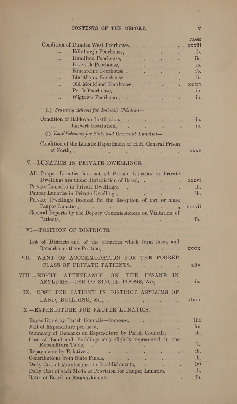 PAGE Condition of Dundee West Poorhouse, : ; oye e eX XL Edinburgh Poorhouse, ‘S ‘ , ib. Hamilton Poorhouse, ; : : ib. Inveresk Poorhouse, . 2 ; ib. Kincardine Poorhouse, . - : : ib. Linlithgow Poorhouse . é : : ib, Old Monkland Poorhouse, , : eee ek XI. Perth Poorhouse, : ; : ; ib. Wigtown Poorhouse, . ; : : ib. (e) Training Schools for Imbecile Children— Condition of Baldovan Institution, . . ; ; ib. Larbert Institution, . : : : ib. (f) Establishment for State and Criminal Lunatics— Condition of the Lunatic Department of H.M. General Prison at Perth, . : : : ; : , XXXV V.—LUNATICS IN PRIVATE DWELLINGS. All Pauper Lunatics but not all Private Lunatics in Private Dwellings are under Jurisdiction of Board, . SX XVE Private Lunatics in Private Dwellings, . : : : ib. Pauper Lunatics in Private Dwellttes ‘ ib. Private Dwellings licensed for the Reception of ibs or more Pauper et : XXXVli General Reports by the Deputy Wouniacinnce: on eee ii Patients, : : ; Z ; : : ib. VI.—POSITION OF DISTRICTS. List of Districts and of the Counties which form them, and Remarks on their Position, : : : ADU 38.4.3 VIL—WANT .OF ACCOMMODATION FOR THE POORER CLASS OF PRIVATE PATIENTS. : ; : xliv VIII.—NIGHT ATTENDANCE ON THE INSANE IN ASYLUMS.—USE OF SINGLE ROOMS, &c., : ib. IX.—COST PER PATIENT IN DISTRICT ASYLUMS OF LAND, BUILDING, &c., . , : ; = xlvil X.—EXPENDITURE FOR PAUPER LUNATICS. Expenditure by Parish Councils—Increase, Ns : : hii Fall of Expenditure per head, ‘ ; : liv Summary of Remarks on Expenditure by Parish Courieils, ; ib. Cost of Land and Buildings a awe. tig canal in the Expenditure Table, . lv Repayments by Relatives, ‘ . : A , ib. Contributions from State Funds, . ? ; : ib, Daily Cost of Maintenance in Fists Blistaeies ‘ ; lvi Daily Cost of each Mode of Provision for eer Miitiatics ; ib. Rates of Board in Establishments, : : ; ib,