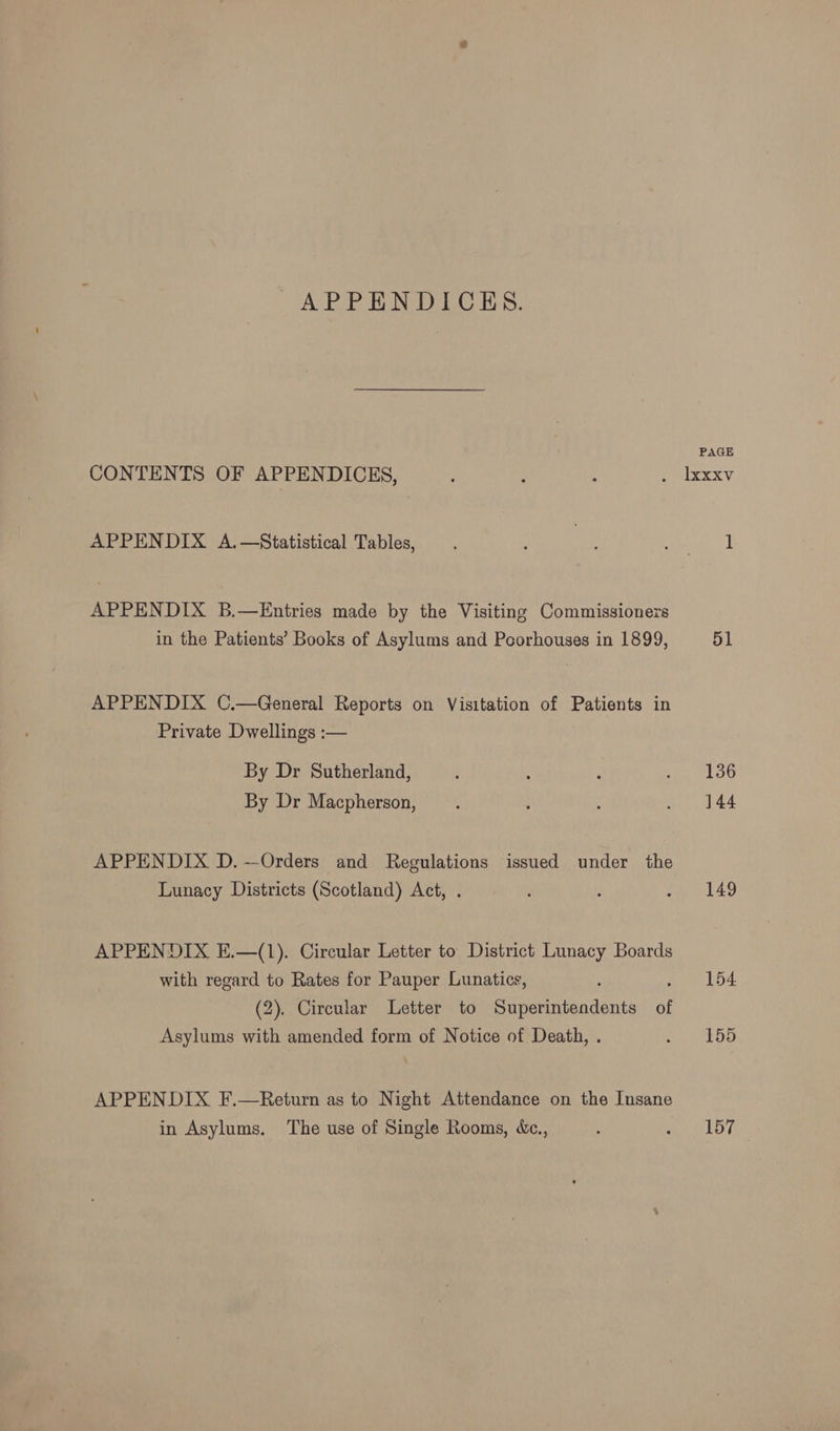 APPENDICES. CONTENTS OF APPENDICES, APPENDIX A.—Statistical Tables, APPENDIX B.—Entries made by the Visiting Commissioners in the Patients’ Books of Asylums and Poorhouses in 1899, APPENDIX C.—General Reports on Visitation of Patients in Private Dwellings :— By Dr Sutherland, By Dr Macpherson, APPENDIX D.~—Orders and Regulations issued under the Lunacy Districts (Scotland) Act, . APPENDIX E.—(1). Circular Letter to District Lunacy Boards with regard to Rates for Pauper Lunatics, ; : (2). Circular Letter to Superintendents of Asylums with amended form of Notice of Death, . APPENDIX F.—Return as to Night Attendance on the Insane in Asylums. The use of Single Rooms, &amp;c., 51 136 144 149 157