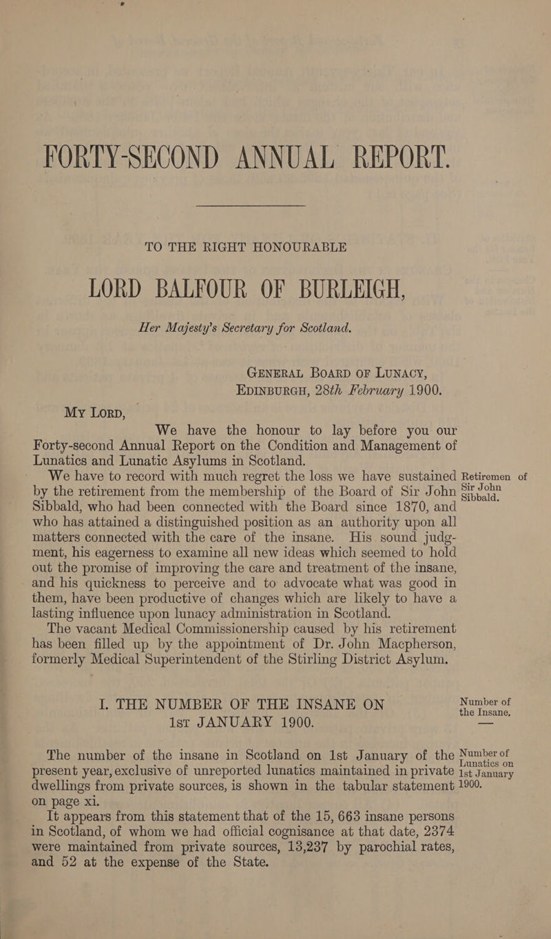 FORTY-SECOND ANNUAL REPORT. TO THE RIGHT HONOURABLE LORD BALFOUR OF BURLEIGH, Her Majesty’s Secretary for Scotland. GENERAL BOARD OF LUNACY, EDINBURGH, 28th February 1900. My Lorn, We have the honour to lay before you our Forty-second Annual Report on the Condition and Management of Lunatics and Lunatic Asylums in Scotland. We have to record with much regret the loss we have sustained Retiremen of by the retirement from the membership of the Board of Sir John aadeer Sibbald, who had been connected with the Board since 1870, and who has attained a distinguished position as an authority upon all matters connected with the care of the insane. His sound judg- ment, his eagerness to examine all new ideas which seemed to hold out the promise of improving the care and treatment of the insane, and his quickness to perceive and to advocate what was good in them, have been productive of changes which are likely to have a lasting influence upon lunacy administration in Scotland. The vacant Medical Commissionership caused by his retirement has been filled up by the appointment of Dr. John Macpherson, formerly Medical Superintendent of the Stirling District Asylum. I. THE NUMBER OF THE INSANE ON © Number of the Insane, Ist JANUARY 1900. — The number of the insane in Scotland on 1st January of the Number of : 3 x E ; Lunatics on present year, exclusive of unreported lunatics maintained in private ist January dwellings from private sources, is shown in the tabular statement 1900. on page Xl. It appears from this statement that of the 15, 663 insane persons in Scotland, of whom we had official cognisance at that date, 2374 were maintained from private sources, 13,237 by parochial rates, and 52 at the expense of the State.
