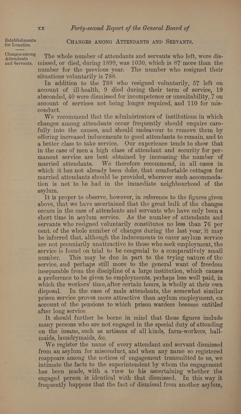 acme tops CHANGES AMONG ATTENDANTS AND SERVANTS. or Lunatics. eee The whole number of attendants and servants who left, were dis- and Servants. missed, or died, during 1899, was 1030, which is 87 more than the number for the previous year. The number who resigned their situations voluntarily is 788. In addition to the 788 who resigned voluntarily, 57 left on account of ill-health, 9 died during their term of service, 19 absconded, 40 were dismissed for incompetence or unsuitability, 7 on account of services not being longer required, and 110 for mis- conduct. , . We recommend that the administrators of institutions in which changes among attendants occur frequently should enquire care- fully into the causes, and should endeavour to remove them by offering increased inducements to good attendants to remain, and to a better class to take service. Our experience tends to show that in the case of men a high class of attendant and security for per- manent service are best obtained by increasing the number of married attendants. We therefore recommend, in all cases in which it has not already been done, that comfortable cottages for married attendants should be provided, wherever such accommoda- tion is not to be had in the immediate neighbourhood of the asylum. It is proper to observe, however, in reference to the figures given above, that we have ascertained that the great bulk of the changes occurs in the case of attendants and servants who have only been a short time in asylum service. As the number of attendants and servants who resigned voluntarily constitutes no less than 76 per cent. of the whole number of changes during the last year, it may be inferred that, although the inducements to enter asylum service are not pecuniarily unattractive to those who seek employment, the service is found on trial to be congenial to a comparatively small number. This may be due in part to the trying nature of the service, and perhaps still more to the general want of freedom inseparable from the discipline of a large institution, which causes a preference to be given to employments, perhaps less wel] paid, in which the workers’ time, after certain hours, is wholly at their own disposal. In the case of male attendants, the somewhat similar prison service proves more attractive than asylum employment, cn account of the pensions to which prison warders become entitled after long service. It should further be borne in mind that these figures include many persons who are not engaged in the special duty of attending on the insane, such as artisans of all kinds, farm-workers, hall- maids, laundrymaids, &amp;c. We register the name of every attendant and servant dismissed from an asylum for misconduct, and when any name so registered reappears among the notices of engagement transmitted to us, we intimate the facts to the superintendent by whom the engagement has been made, with a view to his ascertaining whether the engaged person is identical with that dismissed. In this way it frequently happens that the fact of dismissal from another asylum,