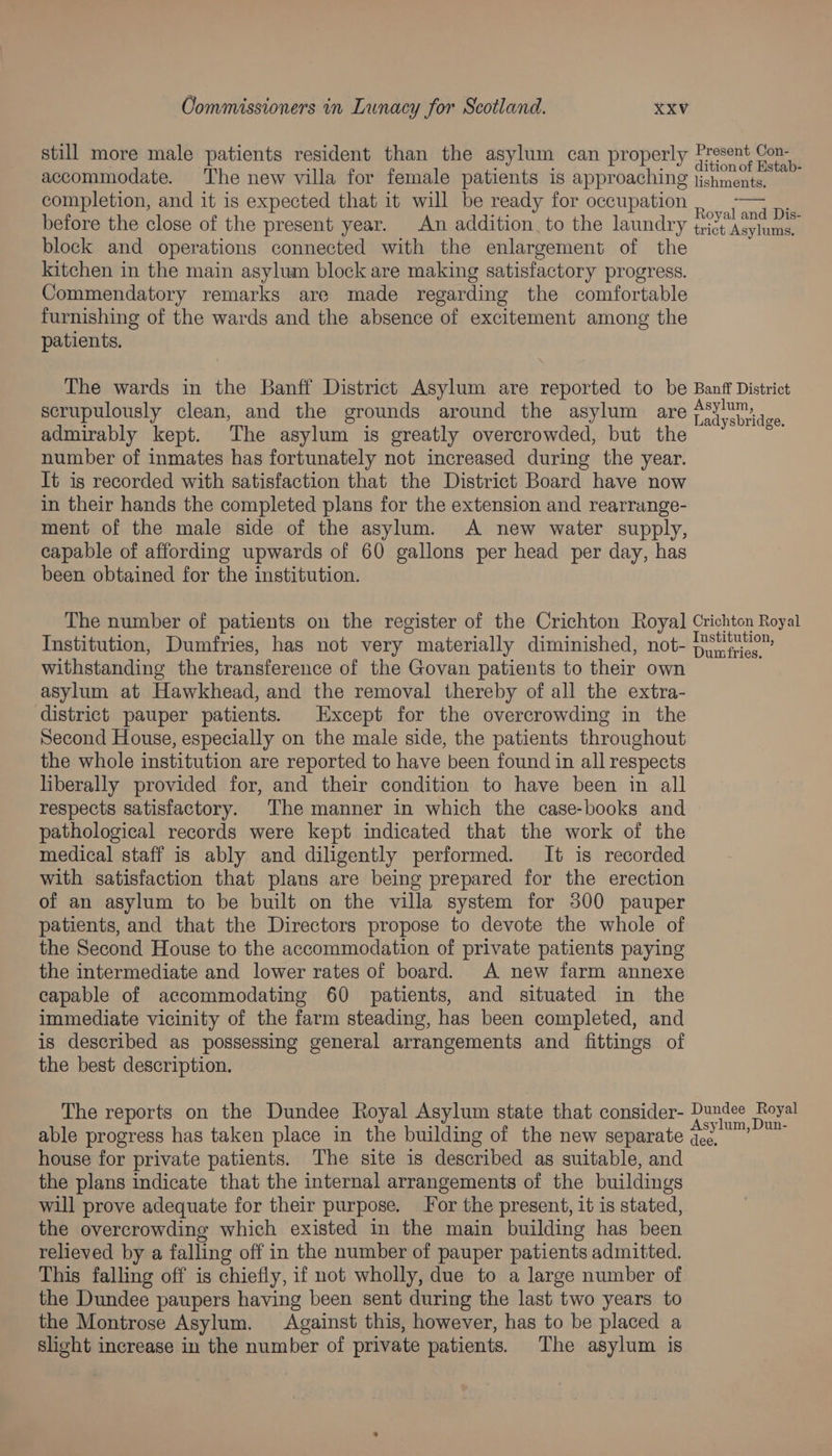 still more male patients resident than the asylum can properly Present Con. accommodate. The new villa for female patients is approaching ished tial aa completion, and it is expected that it will be ready for occupation néGafaniae before the close of the present year. An addition, to the laundry ize ‘asylums, block and operations connected with the enlargement of the kitchen in the main asylum block are making satisfactory progress. Commendatory remarks are made regarding the comfortable furnishing of the wards and the absence of excitement among the patients. The wards in the Banff District Asylum are reported to be Banff District scrupulously clean, and the grounds around the asylum are Talyebaa 38 admirably kept. The asylum is greatly overcrowded, but the number of inmates has fortunately not increased during the year. It is recorded with satisfaction that the District Board have now in their hands the completed plans for the extension and rearrange- ment of the male side of the asylum. A new water supply, capable of affording upwards of 60 gallons per head per day, has been obtained for the institution. The number of patients on the register of the Crichton Royal] Crichton Royal Institution, Dumfries, has not very materially diminished, not- haunt withstanding the transference of the Govan patients to their own asylum at Hawkhead, and the removal thereby of all the extra- district pauper patients. Except for the overcrowding in the Second House, especially on the male side, the patients throughout the whole institution are reported to have been found in all respects liberally provided for, and their condition to have been in all respects satisfactory. The manner in which the case-books and pathological records were kept indicated that the work of the medical staff is ably and diligently performed. It is recorded with satisfaction that plans are being prepared for the erection of an asylum to be built on the villa system for 300 pauper patients, and that the Directors propose to devote the whole of the Second House to the accommodation of private patients paying the intermediate and lower rates of board. A new farm annexe capable of accommodating 60 patients, and situated in the immediate vicinity of the farm steading, has been completed, and is described as possessing general arrangements and fittings of the best description. The reports on the Dundee Royal Asylum state that consider- ee pone able progress has taken place in the building of the new separate ‘ea house for private patients. The site is described as suitable, and the plans indicate that the internal arrangements of the buildings will prove adequate for their purpose. Jor the present, it is stated, the overcrowding which existed in the main building has been relieved by a falling off in the number of pauper patients admitted. This falling off is chiefly, if not wholly, due to a large number of the Dundee paupers having been sent during the last two years to the Montrose Asylum. Against this, however, has to be placed a slight increase in the number of private patients. The asylum is