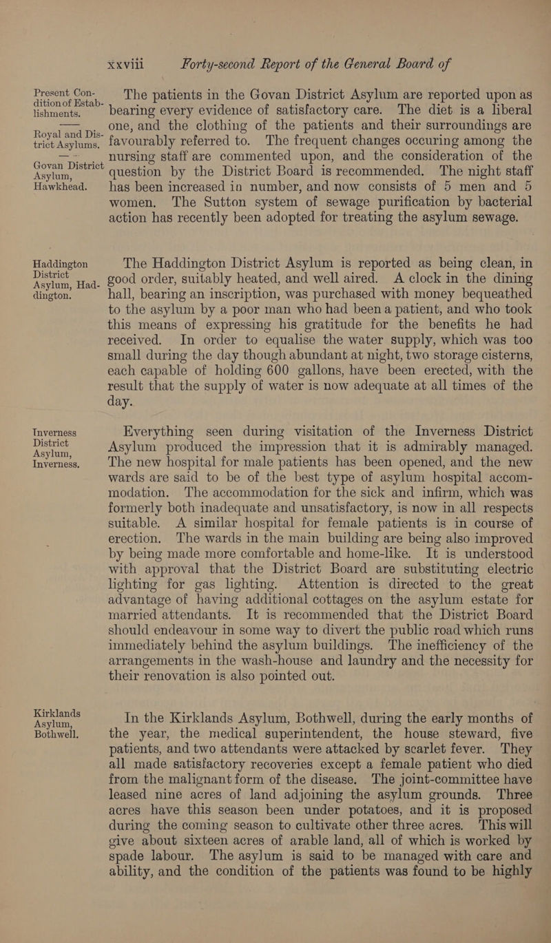 Present Con- The patients in the Govan District Asylum are reported upon as 1t10nNn 0 hs) = ° . ° e ° ° lishment) bearing every evidence of satisfactory care. The diet is a liberal erro ks and the clothing of the patients and their surroundings are trieyaA RIe favourably referred to. The frequent changes occuring among the —- nursing staff are commented upon, and the consideration of the arts eased question by the District Board is recommended. The night staff Hawkhead. hag been increased in number, and now consists of 5 men and 5 women. The Sutton system of sewage purification by bacterial action has recently been adopted for treating the asylum sewage. Haddington The Haddington District Asylum is reported as being clean, in ree waa. 200d order, suitably heated, and well aired. A clock in the dining dington. hall, bearing an inscription, was purchased with money bequeathed to the asylum by a poor man who had been a patient, and who took this means of expressing his gratitude for the benefits he had received. In order to equalise the water supply, which was too small during the day though abundant at night, two storage cisterns, each capable of holding 600 gallons, have been erected, with the result that the supply of water is now adequate at all times of the day. Taverness Everything seen during visitation of the Inverness District ae Asylum produced the impression that it is admirably managed. ylum, : : Inverness. The new hospital for male patients has been opened, and the new wards are said to be of the best type of asylum hospital accom- modation. The accommodation for the sick and infirm, which was formerly both inadequate and unsatisfactory, is now in all respects suitable. A similar hospital for female patients is in course of erection. The wards in the main building are being also improved by being made more comfortable and home-like. It is understood with approval that the District Board are substituting electric hghting for gas lighting. Attention is directed to the great advantage of having additional cottages on the asylum estate for married attendants. It is recommended that the District Board should endeavour in some way to divert the public road which runs immediately behind the asylum buildings. The inefficiency of the arrangements in the wash-house and laundry and the necessity for their renovation is also pointed out. rere In the Kirklands Asylum, Bothwell, during the early months of Bothwell. the year, the medical superintendent, the house steward, five patients, and two attendants were attacked by scarlet fever. They all made satisfactory recoveries except a female patient who died from the malignant form of the disease. The joint-committee have leased nine acres of land adjoining the asylum grounds. Three acres have this season been under potatoes, and it is proposed during the coming season to cultivate other three acres. This will give about sixteen acres of arable land, all of which is worked by spade labour. The asylum is said to be managed with care and ability, and the condition of the patients was found to be highly