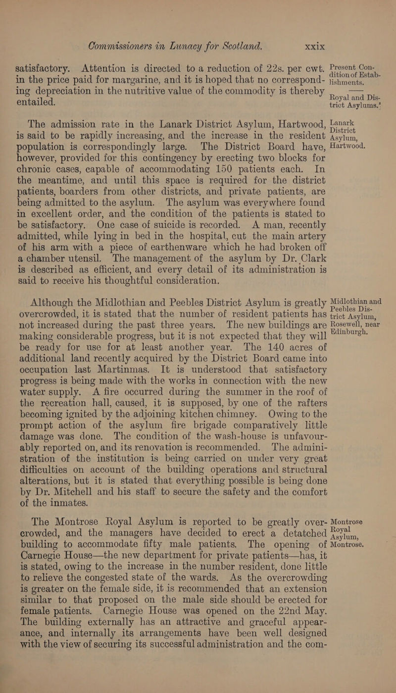 satisfactory. Attention is directed to a reduction of 22s. per ewt. in the price paid for margarine, and it is hoped that no correspond- ing depreciation in the nutritive value of the commodity is thereby entailed. The admission rate in the Lanark District Asylum, Hartwood, is said to be rapidly increasing, and the increase in the resident population is correspondingly large. The District Board have, however, provided for this contingency by erecting two blocks for chronic cases, capable of accommodating 150 patients each. In the meantime, and until this space is required for the district patients, boarders from other districts, and private patients, are being admitted to the asylum. The asylum was everywhere found in excellent order, and the condition of the patients is stated to be satisfactory. One case of suicide is recorded. A man, recently admitted, while lying in bed in the hospital, cut the main artery of his arm with a piece of earthenware which he had broken off a chamber utensil. The management of the asylum by Dr. Clark is described as efficient, and every detail of its administration is said to receive his thoughtful consideration. Although the Midlothian and Peebles District Asylum is greatly Present Con- dition of Estab- lishments. Royal and Dis- trict Asylums,* Lanark District Asylum, Hartwood. be ready for use for at least another year. The 140 acres of additional land recently acquired by the District Board came into occupation last Martinmas. It is understood that satisfactory progress is being made with the works in connection with the new water supply. A fire occurred during the summer in the roof of the recreation hall, caused, it is supposed, by one of the rafters becoming ignited by the adjoining kitchen chimney. Owing to the prompt action of the asylum fire brigade comparatively little damage was done. The condition of the wash-house is unfavour- ably reported on, and its renovation is recommended. The admini- stration of the institution is being carried on under very great difficulties on account of the building operations and structural alterations, but it is stated that everything possible is being done by Dr. Mitchell and his staff to secure the safety and the comfort of the inmates. crowded, and the managers have decided to erect a detatched Carnegie House—the new department for private patients—has, it is stated, owing to the increase in the number resident, done little to relieve the congested state of the wards. As the overcrowding is greater on the female side, it is recommended that an extension similar to that proposed on the male side should be erected for female patients. Carnegie House was opened on the 22nd May. The building externally has an attractive and graceful appear- ance, and internally its arrangements have been well designed with the view of securing its successful administration and the com-