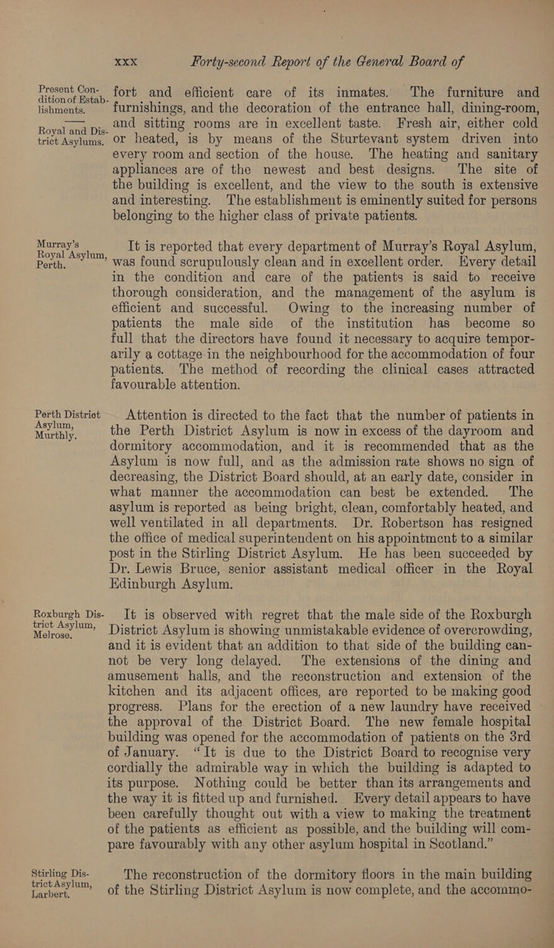 Fresent Con. fort and efficient care of its inmates. The furniture and ition of Estab- oa : os lishments. furnishings, and the decoration of the entrance hall, dining-room, and sitting rooms are in excellent taste. Fresh air, either cold or heated, is by means of the Sturtevant system driven into every room and section of the house. The heating and sanitary appliances are of the newest and best designs. The site of the building is excellent, and the view to the south is extensive and interesting. The establishment is eminently suited for persons belonging to the higher class of private patients. Royal and Dis- trict Asylums. es 8 It is reported that every department of Murray’s Royal Asylum, Perth... Was found scrupulously clean and in excellent order. Every detail in the condition and care of the patients is said to receive thorough consideration, and the management of the asylum is efficient and successful. Owing to the increasing number of patients the male side of the institution has become so full that the directors have found it necessary to acquire tempor- arily a cottage in the neighbourhood for the accommodation of four patients. The method of recording the clinical cases attracted favourable attention. wae District Attention is directed to the fact that the number of patients in Marnie the Perth District Asylum is now in excess of the dayroom and dormitory accommodation, and it is recommended that as the Asylum is now full, and as the admission rate shows no sign of decreasing, the District Board should, at an early date, consider in what manner the accommodation can best be extended. The asylum is reported as being bright, clean, comfortably heated, and well ventilated in all departments. Dr. Robertson has resigned the office of medical superintendent on his appointment to a similar post in the Stirling District Asylum. He has been succeeded by Dr. Lewis Bruce, senior assistant medical officer in the Royal Edinburgh Asylum. Roxburgh Dis- It ig observed with regret that the male side of the Roxburgh Nea District Asylum is showing unmistakable evidence of overcrowding, and it is evident that an addition to that side of the building can- not be very long delayed. The extensions of the dining and amusement halls, and the reconstruction and extension of the kitchen and its adjacent offices, are reported to be making good progress. Plans for the erection of a new laundry have received the approval of the District Board. The new female hospital building was opened for the accommodation of patients on the 3rd of January. “It is due to the District Board to recognise very cordially the admirable way in which the building is adapted to its purpose. Nothing could be better than its arrangements and the way it is fitted up and furnished. Every detail appears to have been carefully thought out with a view to making the treatment of the patients as efficient as possible, and the building will com- pare favourably with any other asylum hospital in Scotland.” Stirling Dis- The reconstruction of the dormitory floors in the main building ict As Ber pe Lubes” of the Stirling District Asylum is now complete, and the accommo-