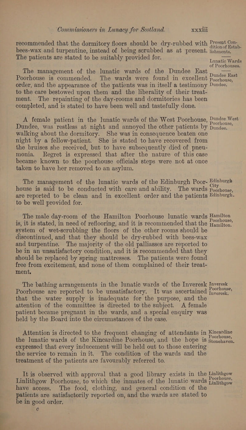 recommended that the dormitory floors should be dry-rubbed with pe oy ‘ ; é ition of Estab- bees-wax and turpentine, instead of being scrubbed as at present. lishments. The patients are stated to be suitably provided for. Tuna of Poorhouses. The management of the lunatic wards of the Dundee East eee Poorhouse is commended. The wards were found in excellent Poorhediend order, and the appearance of the patients was in itself a testimony Pundee. to the care bestowed upon them and the liberality of their treat- ment. The repainting of the day-rooms and dormitories has been completed, and is stated to have been well and tastefully done. A female patient in the lunatic wards of the West Poorhouse, Dundee West Dundee, was restless at night and annoyed the other patients by Dundee. walking about the dormitory. She was in consequence beaten one night by a fellow-patient. She is stated to have recovered from the bruises she received, but to have subsequently died of pneu- monia. Regret is expressed that after the nature of this case became known to the poorhouse officials steps were not at once taken to have her removed to an asylum. The management of the lunatic wards of the Edinburgh Poor- Bdinbureh house is said to be conducted with care and ability. The wards Dactienes are reported to be clean and in excellent order and the patients Edinburgh. to be well provided for. The male day-room of the Hamilton Poorhouse lunatic wards ere is, it is stated, in need of reflooring, and it is recommended that the Hamilton, system of wet-scrubbing the floors of the other rooms should be discontinued, and that they should be dry-rubbed with bees-wax and turpentine. The majority of the old palliasses are reported to be in an unsatisfactory condition, and it is recommended that they should be replaced by spring mattresses. The patients were found free from excitement, and none of them complained of their treat- ment. The bathing arrangements in the lunatic wards of the Inveresk Inveresk Poorhouse are reported to be unsatisfactory. It was ascertained 7° ous that the water supply is inadequate for the purpose, and the attention of the committee is directed to the subject. A female patient became pregnant in the wards, and a special enquiry was held by the Board into the circumstances of the case. Attention is directed to the frequent changing of attendants in eee the lunatic wards of the Kincardine Poorhouse, and the hope is gtonchavea. expressed that every inducement will be held out to those entering the service to remain init. The condition of the wards and the treatment of the patients are favourably referred to. It is observed with approval that a good library exists in the Linlithgow Linlithgow Poorhouse, to which the inmates of the lunatic wards Lialitheor have access. The food, clothing, and general condition of the patients are satisfactorily reported on, and the wards are stated to be in good order. C