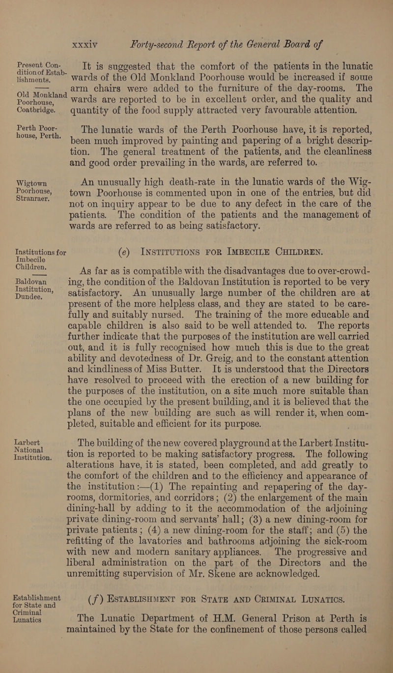 Fe It is suggested that the comfort of the patients in the lunatic lshments, Wards of the Old Monkland Poorhouse would be increased if sowe arate arm chairs were added to the furniture of the day-rooms. The onkland ards are reported to be in excellent order, and the quality and Poorh ; , Coatbridge. quantity of the food supply attracted very favourable attention. ees oe The lunatic wards of the Perth Poorhouse have, it is reported, ’ been much improved by painting and papering of a bright descrip- tion. The general treatment of the patients, and the cleanliness and good order prevailing in the wards, are referred to. Wigtown An unusually high death-rate in the lunatic wards of the Wig- Poorhouse, town Poorhouse is commented upon in one of the entries, but did pean ee not, on inquiry appear to be due to any defect in the care of the patients. The condition of the patients and the management of wards are referred to as being satisfactory. Institutions for (e) INSTITUTIONS FOR IMBECILE CHILDREN. Imbecile epadtone As far as is compatible with the disadvantages due to over-crowd- Baldovan ing, the condition of the Baldovan Institution is reported to be very stitution, “satisfactory. An unusually large number of the children are at present of the more helpless class, and they are stated to be care- fully and suitably nursed. The training of the more educable and capable children is also said to be well attended to. The reports further indicate that the purposes of the institution are well carried out, and it is fully recognised how much this is due to the great ability and devotedness of Dr. Greig, and to the constant attention and kindliness of Miss Butter. It is understood that the Directors have resolved to proceed with the erection of a new building for the purposes of the institution, on a site much more suitable than the one occupied by the present building, and it is believed that the plans of the new building are such as will render it, when com- pleted, suitable and efficient for its purpose. a fies The building of the new covered playground at the Larbert Institu- shia. tion is reported to be making satisfactory progress. The following alterations have, it is stated, been completed, and add greatly to the comfort of the children and to the efficiency and appearance of the institution:—(1) The repainting and repapering of the day- rooms, dormitories, and corridors; (2) the enlargement of the main dining-hall by adding to it the accommodation of the adjoining private dining-room and servants’ hall; (3) a new dining-room for private patients ; (4) a new dining-room for the staff; and (5) the refitting of the lavatories and bathrooms adjoining the sick-room with new and modern sanitary appliances. The progressive and liberal administration on the part of the Directors and the unremitting supervision of Mr. Skene are acknowledged. Establishment (f) ESTABLISHMENT FOR STATE AND CRIMINAL LUNATICS. for State and Criminal : : 5 Lunatics The Lunatic Department of H.M. General Prison at Perth is maintained by the State for the confinement of those persons called