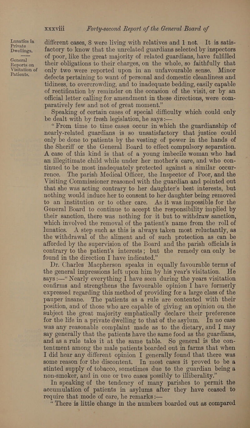 Private Dwellings. General Reports on Visitation of Patients, XXXViil Forty-second Report of the General Board of different cases, 8 were living with relatives and 1 not. It is satis- factory to know that the unrelated guardians selected by inspectors of poor, like the great majority of related guardians, have fulfilled their obligations to their charges, on the whole, so faithfully that only two were reported upon in an unfavourable sense. Minor defects pertaining to want of personal and domestic cleanliness and tidiness, to overcrowding, and to inadequate bedding, easily capable of rectification by reminder on the occasion of the visit, or by an official letter calling for amendment in these directions, were com- paratively few and not of great moment.” Speaking of certain cases of special difficulty which could only be dealt with by fresh legislation, he says :— “From time to time cases occur in which the guardianship of nearly-related guardians is so unsatisfactory that justice could only be done to patients by the vesting of power in the hands of the Sheriff or the General Board to effect compulsory separation. A case of this kind is that of a young imbecile woman who had an illegitimate child while under her mother’s care, and who con- tinued to be most inadequately protected against a similar occur- rence. The parish Medical Officer, the Inspector of Poor, and the Visiting Commissioner reasoned with the guardian and pointed out that she was acting contrary to her daughter’s best interests, but nothing would induce her to consent to her daughter being removed to an institution or to other care. As it was impossible for the General Board to continue to accept the responsibility implied by their sanction, there was nothing for it but to withdraw sanction, which involved the removal of the patient’s name from the roll of lunatics. A step such as this is always taken most reluctantly, as the withdrawal of the aliment and of such protection as can be afforded by the supervision of the Board and the parish officials is contrary to the patient’s interests; but the remedy can only be found in the direction I have indicated.” Dr. Charles Macpherson speaks in equally favourable terms of the general impressions left upon him by his year’s visitation. He says :—“ Nearly everything I have seen during the years visitation confirms and strengthens the favourable opinion I have formerly expressed regarding this method of providing for a large class of the pauper insane. The patients as a rule are contented with their position, and of those who are capable of giving an opinion on the Subject the great majority emphatically declare their preference for the life in a private dwelling to that of the asylum. In no case was any reasonable complaint made as to the dietary, and I may say generally that the patients have the same food as the guardians, and as a rule take it at the same table. So general is the con- tentment among the male patients boarded out in farms that when I did hear any different opinion I generally found that there was some reason for the discontent. In most cases it proved to be a stinted supply of tobacco, sometimes due to the guardian being a non-smoker, and in one or two cases possibly to illiberality.” In speaking of the tendency of many parishes to permit the accumulation of patients in asylums after they have ceased to require that mode of care, he remarks :— “There is little change in the numbers boarded out as compared