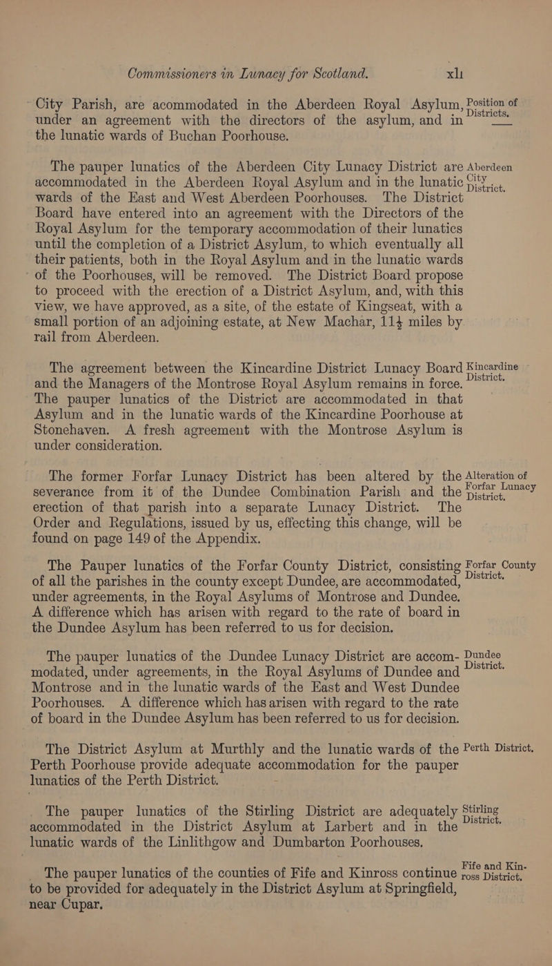 ~ City Parish, are acommodated in the Aberdeen Royal Asylum, adel of under an agreement with the directors of the asylum, and in ~*~” the lunatic wards of Buchan Poorhouse. The pauper lunatics of the Aberdeen City Lunacy District are Aberdeen accommodated in the Aberdeen Royal Asylum and in the lunatic pi YY... wards of the East and West Aberdeen Poorhouses. The District Board have entered into an agreement with the Directors of the Royal Asylum for the temporary accommodation of their lunatics until the completion of a District Asylum, to which eventually all their patients, both in the Royal Asylum and in the lunatic wards - of the Poorhouses, will be removed. The District Board propose to proceed with the erection of a District Asylum, and, with this view, we have approved, as a site, of the estate of Kingseat, with a small portion of an adjoining estate, at New Machar, 114 miles by rail from Aberdeen. The agreement between the Kincardine District Lunacy Board Fincardine and the Managers of the Montrose Royal Asylum remains in force. ~~ The pauper lunatics of the District are accommodated in that Asylum and in the lunatic wards of the Kincardine Poorhouse at Stonehaven. A fresh agreement with the Montrose Asylum is under consideration. The former Forfar Lunacy District has been altered by the Alteration of severance from it of the Dundee Combination Parish and the 73°F 7° erection of that parish into a separate Lunacy District. The Order and Regulations, issued by us, effecting this change, will be found on page 149 of the Appendix. The Pauper lunatics of the Forfar County District, consisting Forfar County of all the parishes in the county except Dundee, are accommodated, District under agreements, in the Royal Asylums of Montrose and Dundee. A difference which has arisen with regard to the rate of board in the Dundee Asylum has been referred to us for decision. The pauper lunatics of the Dundee Lunacy District are accom- Merce modated, under agreements, in the Royal Asylums of Dundee and ge Montrose and in the lunatic wards of the East and West Dundee Poorhouses. A difference which has arisen with regard to the rate of board in the Dundee Asylum has been referred to us for decision. The District Asylum at Murthly and the lunatic wards of the Perth District. Perth Poorhouse provide adequate oe ae for the pauper lunatics of the Perth District. The pauper lunatics of the Stirling District are adequately oe accommodated in the District Asylum at Larbert and in the lunatic wards of the Linlithgow and Dumbarton Poorhouses, _ The pauper lunatics of the counties of Fife and Kinross continue es Lega to be provided for adequately in the District hah at Springfield, near Cupar.