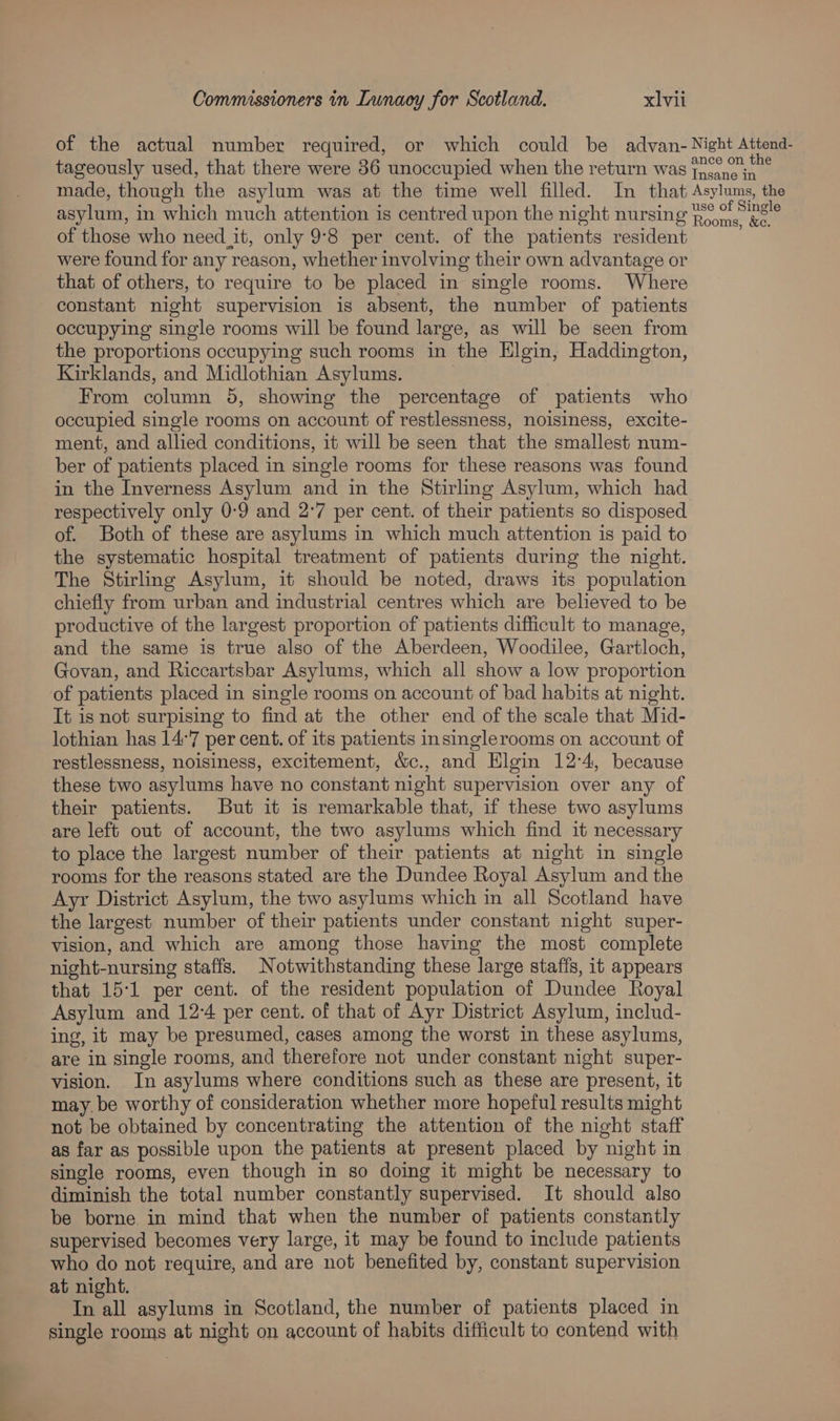 of the actual number required, or which could be advan- Night Attend- tageously used, that there were 36 unoccupied when the return was 7700 0. made, though the asylum was at the time well filled. In that Asylums, the asylum, in which much attention is centred upon the night nursing Ho rns? of those who need_it, only 9°8 per cent. of the patients resident were found for any reason, whether involving their own advantage or that of others, to require to be placed in single rooms. Where constant night supervision is absent, the number of patients occupying single rooms will be found large, as will be seen from the proportions occupying such rooms in the Elgin, Haddington, Kirklands, and Midlothian Asylums. | From column 5, showing the percentage of patients who occupied single rooms on account of restlessness, noisiness, excite- ment, and allied conditions, it will be seen that the smallest num- ber of patients placed in single rooms for these reasons was found in the Inverness Asylum and in the Stirling Asylum, which had respectively only 0-9 and 2°7 per cent. of their patients so disposed of. Both of these are asylums in which much attention is paid to the systematic hospital treatment of patients during the night. The Stirling Asylum, it should be noted, draws its population chiefly from urban and industrial centres which are believed to be productive of the largest proportion of patients difficult to manage, and the same is true also of the Aberdeen, Woodilee, Gartloch, Govan, and Riccartsbar Asylums, which all show a low proportion of patients placed in single rooms on account of bad habits at night. It is not surpising to find at the other end of the scale that Mid- lothian has 14:7 per cent. of its patients insinglerooms on account of restlessness, noisiness, excitement, &amp;c., and Elgin 12°4, because these two asylums have no constant night supervision over any of their patients. But it is remarkable that, if these two asylums are left out of account, the two asylums which find it necessary to place the largest number of their patients at night in single rooms for the reasons stated are the Dundee Royal Asylum and the Ayr District Asylum, the two asylums which in all Scotland have the largest number of their patients under constant night super- vision, and which are among those having the most complete night-nursing staffs. Notwithstanding these large staffs, it appears that 15:1 per cent. of the resident population of Dundee Royal Asylum and 12:4 per cent. of that of Ayr District Asylum, includ- ing, it may be presumed, cases among the worst in these asylums, are in single rooms, and therefore not under constant night super- vision. In asylums where conditions such as these are present, it may. be worthy of consideration whether more hopeful results might not be obtained by concentrating the attention of the night staff as far as possible upon the patients at present placed by night in single rooms, even though in so doing it might be necessary to diminish the total number constantly supervised. It should also be borne in mind that when the number of patients constantly supervised becomes very large, it may be found to include patients who do not require, and are not benefited by, constant supervision at night. In all asylums in Scotland, the number of patients placed in single rooms at night on account of habits difficult to contend with