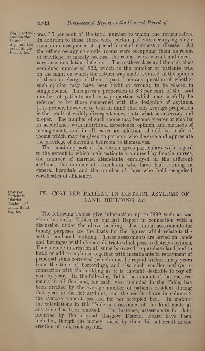 Night Attend- anee on the Insane in Asylums, the use of Single Rooms, &amp;e. Cost per Patient in District Asylums of Land, Build- ing, &amp;c. xlvili Forty-second Report of the General Board of was 7'5 per cent. of the total number to which the return refers. In addition to these, there were certain patients occupying single rooms in consequence of special forms of sickness or disease. All the others occupying single rooms were occupying them as rooms of privilege, or merely because the rooms were vacant and dormi- tory accommodation deficient. The restless class and the sick class combined numbered 822, which is the number of patients who on the night on which the return was made required, in the opinion of those in charge of them (apart from any question of whether such opinion may have been right or wrong), to be placed in single rooms. ‘This gives a proportion of 8°3 per cent. of the total number of patients, and is a proportion which may usefully be referred to by those concerned with the designing of asylums. It is proper, however, to bear in mind that this average proportion is the result of widely divergent views as to what is necessary and proper. The number of such rooms may become greater or smaller in accordance with individual experience, opinion, and methods of management, and in all cases an addition should be made of rooms which may be given to patients who deserve and appreciate the privilege of having a bedroom to themselves. The remaining part of the return gives particulars with regard to the extent to which male patients are nursed by female nurses, the number of married attendants employed in the different asylums, the number of attendants who have had training in general hospitals, and the number of those who hold recognised certificates of efficiency. IX. COST PER PATIENT IN DISTRICT ASYLUMS OF LAND, BUILDING, &amp;c. The following Tables give information up to 1899 such as was given in similar Tables in our last Report in connection with a discussion under the above heading. The annual assessments for lunacy purposes are the basis for the figures which relate to the cost of land and building. These assessments are levied on lands and heritages within lunacy districts which possess district asylums. They include interest on all sums borrowed to purchase land, and to build or add to asylums, together with instalments in repayment of principal sums borrowed (which must be repaid within thirty years from the time of borrowing), and also such smaller outlays in connection with the building as it is thought desirable to pay off year by year. In the following Table the amount of these assess- ments in all Scotland, for each year included in the Table, has been divided by the average number of patients resident during that year in district asylums, and the result shows in column 2 the average amount assessed for per occupied bed. In making the calculations in this Table no assessment of the kind made at any time has been omitted. For instance, assessments for debt incurred by the original Glasgow District Board have been included, though the money raised by them did not result in the erection of a district asylum,