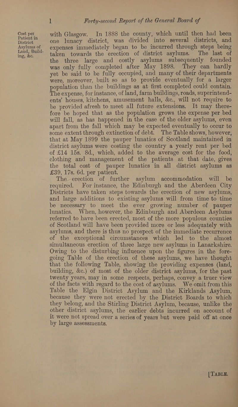 Cost per Patient in District Asylums of ing, &amp;ec. l Forty-second Report of the General Board of with Glasgow. In 1888 the county, which until then had been one lunacy district, was divided into several districts, and expenses immediately began to be incurred through steps being taken towards the erection of district asylums. The last of the three large and costly asylums subsequently founded was only fully completed after May 1898. They can hardly yet be said to be fully occupied, and many of their departments were, moreover, built so as to provide eventually for a larger population than the buildings as at first completed could contain. The expense, for instance, of land, farm buildings, roads, superintend- ents’ houses, kitchens, amusement halls, &amp;., will not require to be provided afresh to meet all future extensions. It may there- fore be hoped that as the population grows the expense per bed will fall, as has happened in the case of the older asylums, even apart from the fall which may be expected eventually to occur to some extent through extinction of debt. The Table shows, however, that at May 1899 the pauper lunatics of Scotland maintained in district asylums were costing the country a yearly rent per bed of £14 15s. 8d., which, added to the average cost for the food, clothing and management of the patients at that date, gives the total cost of pauper lunatics in all district asylums as £39, 17s. 6d. per patient. The erection of further asylum accommodation will be required. For instance, the Edinburgh and the Aberdeen City Districts have taken steps towards the erection of new asylums, ~ and large additions to existing asylums will from time to time be necessary to meet the ever growing number of pauper lunatics. When, however, the Edinburgh and Aberdeen Asylums referred to have been erected, most of the more populous counties of Scotland will have been provided more or less adequately with asylums, and there is thus no prospect of the immediate recurrence of the exceptional circumstances which led to the almost simultaneous erection of three large new asylums in Lanarkshire. Owing to the disturbing influence upon the figures in the fore- going Table of the erection of these asylums, we have thought that the following Table, showing the providing expenses (land, building, &amp;c.) of most of the older district asylums, for the past twenty years, may in some respects, perhaps, convey a truer view of the facts with regard to the cost of asylums. We omit from this Table the Elgin District Asylum and the Kirklands Asylum, because they were not erected by the District Boards to which they belong, and the Stirling District Asylum, because, unlike the other district asylums, the earlier debts incurred on account of it were not spread over a series of years but were paid off at once by large assessments.