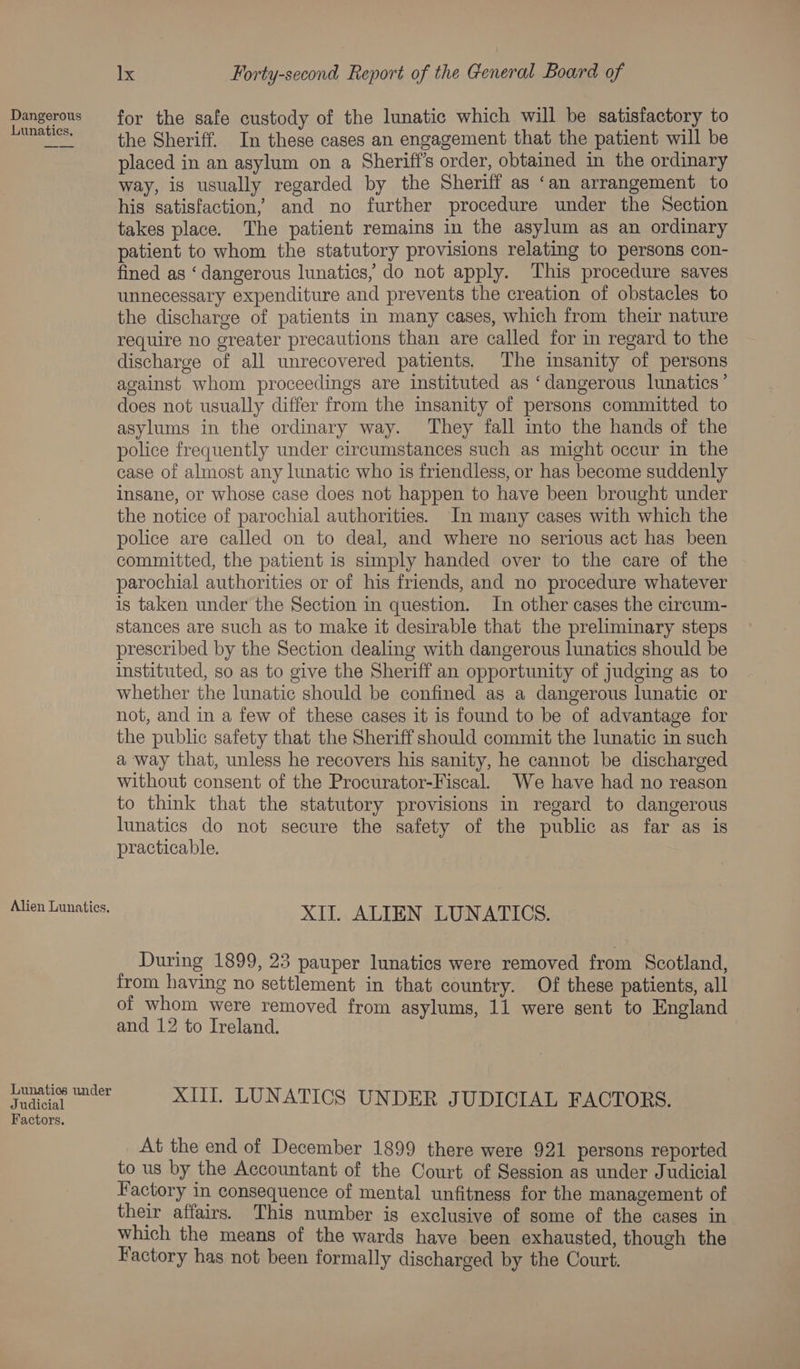 Dangerous for the safe custody of the lunatic which will be satisfactory to ee the Sheriff. In these cases an engagement that the patient will be placed in an asylum on a Sherift’s order, obtained in the ordinary way, is usually regarded by the Sheriff as ‘an arrangement to his satisfaction, and no further procedure under the Section takes place. The patient remains in the asylum as an ordinary patient to whom the statutory provisions relating to persons con- fined as ‘dangerous lunatics, do not apply. This procedure saves unnecessary expenditure and prevents the creation of obstacles to the discharge of patients in many cases, which from their nature require no greater precautions than are called for in regard to the discharge of all unrecovered patients. The insanity of persons against whom proceedings are instituted as ‘dangerous lunatics’ does not usually differ from the insanity of persons committed to asylums in the ordinary way. They fall into the hands of the police frequently under circumstances such as might occur in the case of almost any lunatic who is friendless, or has become suddenly insane, or whose case does not happen to have been brought under the notice of parochial authorities. In many cases with which the police are called on to deal, and where no serious act has been committed, the patient is simply handed over to the care of the parochial authorities or of his friends, and no procedure whatever is taken under the Section in question. In other cases the circum- stances are such as to make it desirable that the preliminary steps prescribed by the Section dealing with dangerous lunatics should be instituted, so as to give the Sheriff an opportunity of judging as to whether the lunatic should be confined as a dangerous lunatic or not, and in a few of these cases it is found to be of advantage for the public safety that the Sheriff should commit the lunatic in such a way that, unless he recovers his sanity, he cannot be discharged without consent of the Procurator-Fiscal. We have had no reason to think that the statutory provisions in regard to dangerous lunatics do not secure the safety of the public as far as is practicable. Alien Lunatics. XII. ALIEN LUNATICS. During 1899, 23 pauper lunatics were removed from Scotland, from having no settlement in that country. Of these patients, all of whom were removed from asylums, 11 were sent to England and 12 to Ireland. Tee Pues! XIII. LUNATICS UNDER JUDICIAL FACTORS. Factors. At the end of December 1899 there were 921 persons reported to us by the Accountant of the Court of Session as under Judicial Factory in consequence of mental unfitness for the management of their affairs. This number is exclusive of some of the cases in which the means of the wards have been exhausted, though the Factory has not been formally discharged by the Court.