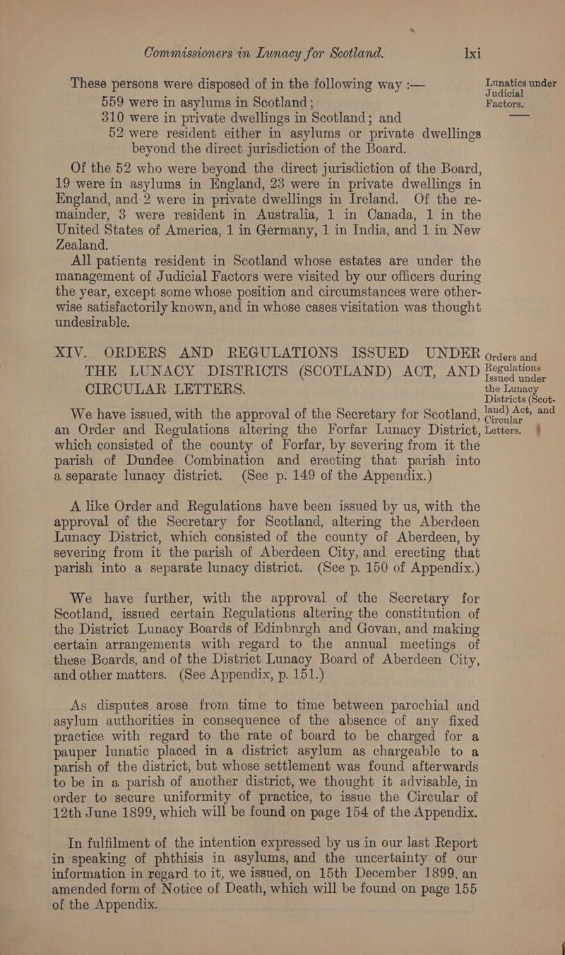 These persons were disposed of in the following way :— 559 were in asylums in Scotland ; 310 were in private dwellings in Scotland; and 52 were resident either in asylums or private dwellings beyond the direct jurisdiction of the Board. Of the 52 who were beyond the direct jurisdiction of the Board, 19 were in asylums in England, 23 were in private dwellings in England, and 2 were in private dwellings in Ireland. Of the re- mainder, 3 were resident in Australia, 1 in Canada, 1 in the United States of America, 1 in Germany, 1 in India, and 1 in New Zealand. All patients resident in Scotland whose estates are under the management of Judicial Factors were visited by our officers during the year, except some whose position and circumstances were other- wise satisfactorily known, and in whose cases visitation was thought undesirable. XIV. ORDERS AND REGULATIONS ISSUED UNDER THE LUNACY DISTRICTS (SCOTLAND) ACT, AND CIRCULAR LETTERS. We have issued, with the approval of the Secretary for Scotland, an Order and Regulations altering the Forfar Lunacy District, which consisted of the county of Forfar, by severing from it the parish of Dundee Combination and erecting that parish into a separate lunacy district. (See p: 149 of the Appendix.) A like Order and Regulations have been issued by us, with the approval of the Secretary for Scotland, altering the Aberdeen Lunacy District, which consisted of the county of Aberdeen, by severing from it the parish of Aberdeen City, and erecting that parish into a separate lunacy district. (See p. 150 of Appendix.) We have further, with the approval of the Secretary for Scotland, issued certain Regulations altering the constitution of the District Lunacy Boards of Edinbnrgh and Govan, and making certain arrangements with regard to the annual meetings of these Boards, and of the District Lunacy Board of Aberdeen City, and other matters. (See Appendix, p. 151.) As disputes arose from time to time between parochial and asylum authorities in consequence of the absence of any fixed practice with regard to the rate of board to be charged for a pauper lunatic placed in a district asylum as chargeable to a parish of the district, but whose settlement was found afterwards to be in a parish of another district, we thought it advisable, in order to secure uniformity of practice, to issue the Circular of 12th June 1899, which will be found on page 154 of the Appendix. In fulfilment of the intention expressed by us in our last Report in speaking of phthisis in asylums, and the uncertainty of our information in regard to it, we issued, on 15th December 1899, an amended form of Notice of Death, which will be found on page 155 of the Appendix. Lunatics under Judicial Factors. Orders and Regulations Issued under the Lunacy Districts (Scot- land) Act, and Circular. Letters, %